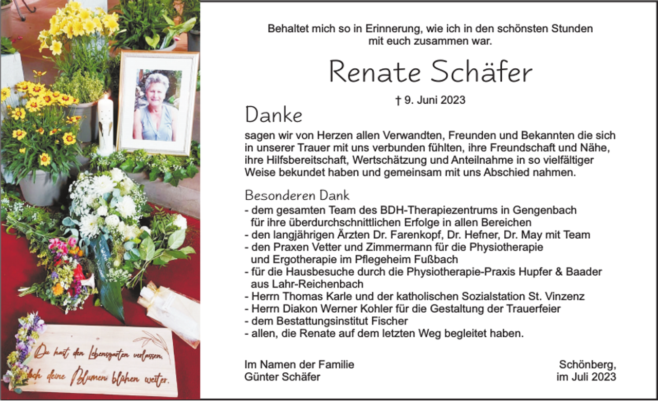 <p>Behaltet mich so in Erinnerung, wie ich in den schönsten Stunden<br />mit euch zusammen war.</p><p>Renate Schäfer<br />Danke</p><p>† 9. Juni 2023</p><p>sagen wir von Herzen allen Verwandten, Freunden und Bekannten die sich<br />in unserer Trauer mit uns verbunden fühlten, ihre Freundschaft und Nähe,<br />ihre Hilfsbereitschaft, Wertschätzung und Anteilnahme in so vielfältiger<br />Weise bekundet haben und gemeinsam mit uns Abschied nahmen.</p><p>Besonderen Dank</p><p>- dem gesamten Team des BDH-Therapiezentrums in Gengenbach<br />für ihre überdurchschnittlichen Erfolge in allen Bereichen<br />- den langjährigen Ärzten Dr. Farenkopf, Dr. Hefner, Dr. May mit Team<br />- den Praxen Vetter und Zimmermann für die Physiotherapie<br />und Ergotherapie im Pflegeheim Fußbach<br />- für die Hausbesuche durch die Physiotherapie-Praxis Hupfer &amp; Baader<br />aus Lahr-Reichenbach<br />- Herrn Thomas Karle und der katholischen Sozialstation St. Vinzenz<br />- Herrn Diakon Werner Kohler für die Gestaltung der Trauerfeier<br />- dem Bestattungsinstitut Fischer<br />- allen, die Renate auf dem letzten Weg begleitet haben.<br />Im Namen der Familie<br />Günter Schäfer</p><p>Schönberg,<br />im Juli 2023</p>