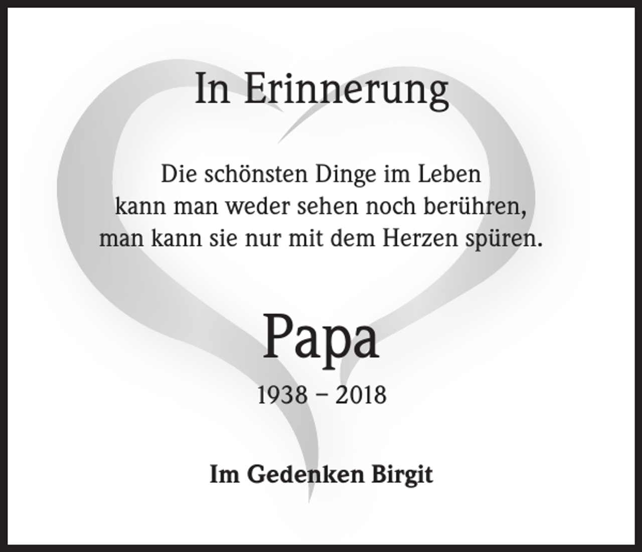 <p>In Erinnerung<br />Die schönsten Dinge im Leben<br />kann man weder sehen noch berühren,<br />man kann sie nur mit dem Herzen spüren.</p><p>Papa<br />1938 – 2018<br />Im Gedenken Birgit</p>