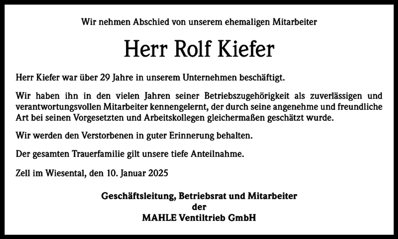 <p>Wir nehmen Abschied von unserem ehemaligen Mitarbeiter</p><p>Herr Rolf Kiefer<br />Herr Kiefer war über 29 Jahre in unserem Unternehmen beschäftigt.<br />Wir haben ihn in den vielen Jahren seiner Betriebszugehörigkeit als zuverlässigen und<br />verantwortungsvollen Mitarbeiter kennengelernt, der durch seine angenehme und freundliche<br />Art bei seinen Vorgesetzten und Arbeitskollegen gleichermaßen geschätzt wurde.<br />Wir werden den Verstorbenen in guter Erinnerung behalten.<br />Der gesamten Trauerfamilie gilt unsere tiefe Anteilnahme.<br />Zell im Wiesental, den 10. Januar 2025<br />Geschäftsleitung, Betriebsrat und Mitarbeiter<br />der<br />MAHLE Ventiltrieb GmbH</p>