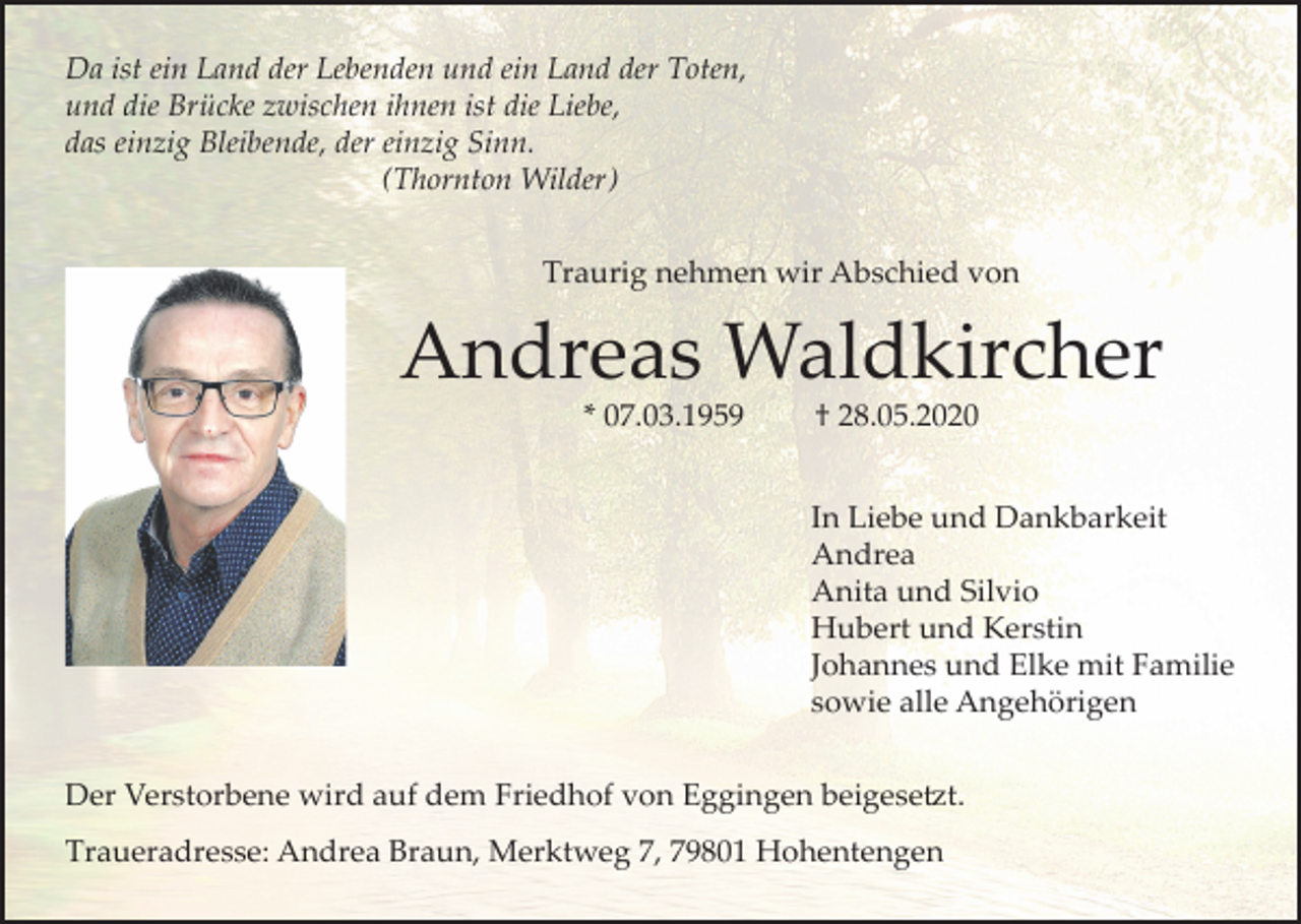 <p>Da ist ein Land der Lebenden und ein Land der Toten,<br />und die Brücke zwischen ihnen ist die Liebe,<br />das einzig Bleibende, der einzig Sinn.<br />(Thornton Wilder)<br />Traurig nehmen wir Abschied von</p><p>Andreas Waldkircher<br />* 07.03.1959</p><p>† 28.05.2020<br />In Liebe und Dankbarkeit<br />Andrea<br />Anita und Silvio<br />Hubert und Kerstin<br />Johannes und Elke mit Familie<br />sowie alle Angehörigen</p><p>Der Verstorbene wird auf dem Friedhof von Eggingen beigesetzt.<br />Traueradresse: Andrea Braun, Merktweg 7, 79801 Hohentengen</p>