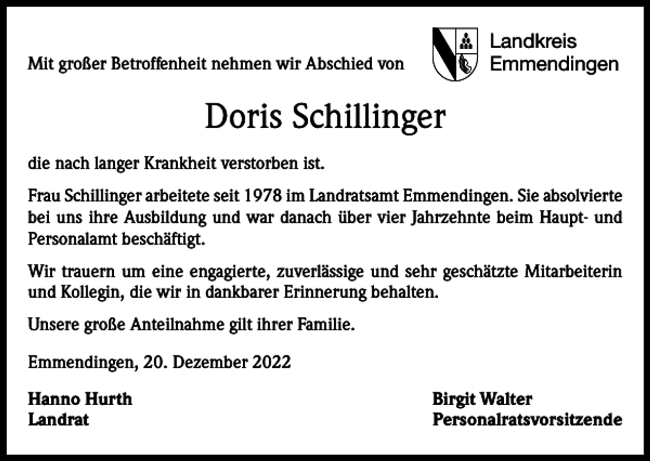 <p>Mit großer Betroffenheit nehmen wir Abschied von</p><p>Landkreis<br />Emmendingen</p><p>Doris Schillinger<br />die nach langer Krankheit verstorben ist.<br />Frau Schillinger arbeitete seit 1978 im Landratsamt Emmendingen. Sie absolvierte<br />bei uns ihre Ausbildung und war danach über vier Jahrzehnte beim Haupt- und<br />Personalamt beschäftigt.<br />Wir trauern um eine engagierte, zuverlässige und sehr geschätzte Mitarbeiterin<br />und Kollegin, die wir in dankbarer Erinnerung behalten.<br />Unsere große Anteilnahme gilt ihrer Familie.<br />Emmendingen, 20. Dezember 2022<br />Hanno Hurth<br />Birgit Walter<br />Landrat Personalratsvorsitzende</p>