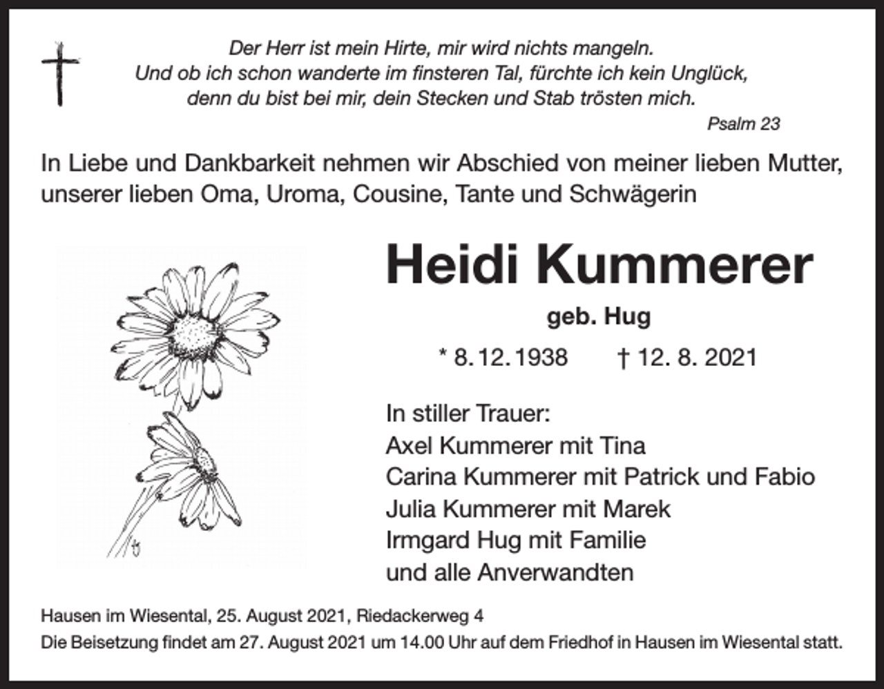 <p>Der Herr ist mein Hirte, mir wird nichts mangeln.<br />Und ob ich schon wanderte im finsteren Tal, fürchte ich kein Unglück,<br />denn du bist bei mir, dein Stecken und Stab trösten mich.<br />Psalm 23</p><p>In Liebe und Dankbarkeit nehmen wir Abschied von meiner lieben Mutter,<br />unserer lieben Oma, Uroma, Cousine, Tante und Schwägerin</p><p>Heidi Kummerer<br />geb. Hug<br />* 8. 12. 1938 † 12. 8. 2021<br />In stiller Trauer:<br />Axel Kummerer mit Tina<br />Carina Kummerer mit Patrick und Fabio<br />Julia Kummerer mit Marek<br />Irmgard Hug mit Familie<br />und alle Anverwandten<br />Hausen im Wiesental, 25. August 2021, Riedackerweg 4<br />Die Beisetzung findet am 27. August 2021 um 14.00 Uhr auf dem Friedhof in Hausen im Wiesental statt.</p>