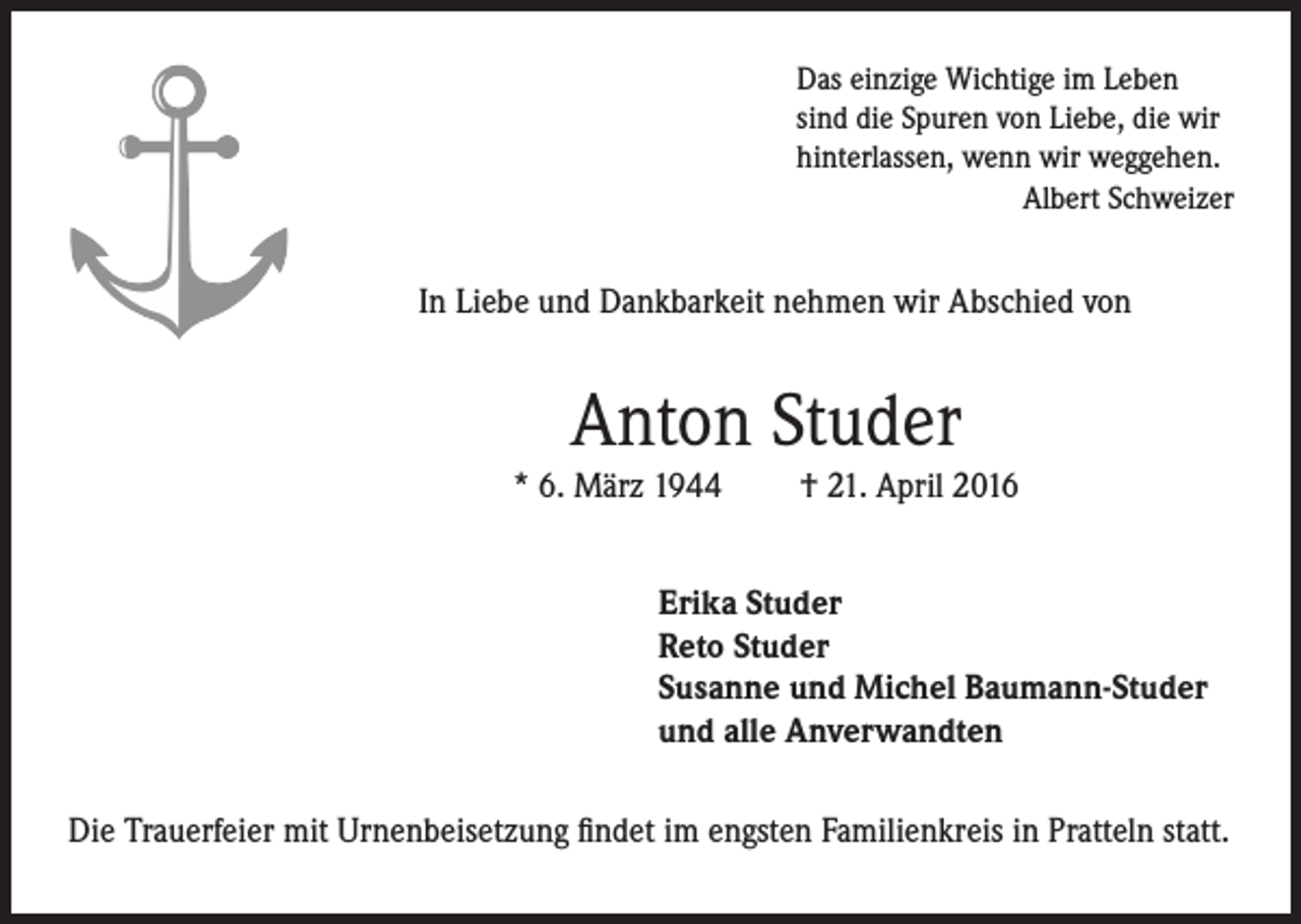 <p>Das einzige Wichtige im Leben<br />sind die Spuren von Liebe, die wir<br />hinterlassen, wenn wir weggehen.<br />Albert Schweizer</p><p>In Liebe und Dankbarkeit nehmen wir Abschied von</p><p>Anton Studer<br />* 6. März 1944</p><p>† 21. April 2016</p><p>Erika Studer<br />Reto Studer<br />Susanne und Michel Baumann-Studer<br />und alle Anverwandten<br />Die Trauerfeier mit Urnenbeisetzung findet im engsten Familienkreis in Pratteln statt.</p>
