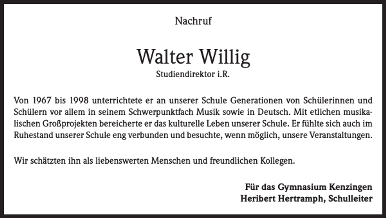 <p>Nachruf</p><p>Walter Willig<br />Studiendirektor i.R.</p><p>Von 1967 bis 1998 unterrichtete er an unserer Schule Generationen von Schülerinnen und<br />Schülern vor allem in seinem Schwerpunktfach Musik sowie in Deutsch. Mit etlichen musikalischen Großprojekten bereicherte er das kulturelle Leben unserer Schule. Er fühlte sich auch im<br />Ruhestand unserer Schule eng verbunden und besuchte, wenn möglich, unsere Veranstaltungen.<br />Wir schätzten ihn als liebenswerten Menschen und freundlichen Kollegen.<br />Für das Gymnasium Kenzingen<br />Heribert Hertramph, Schulleiter</p>