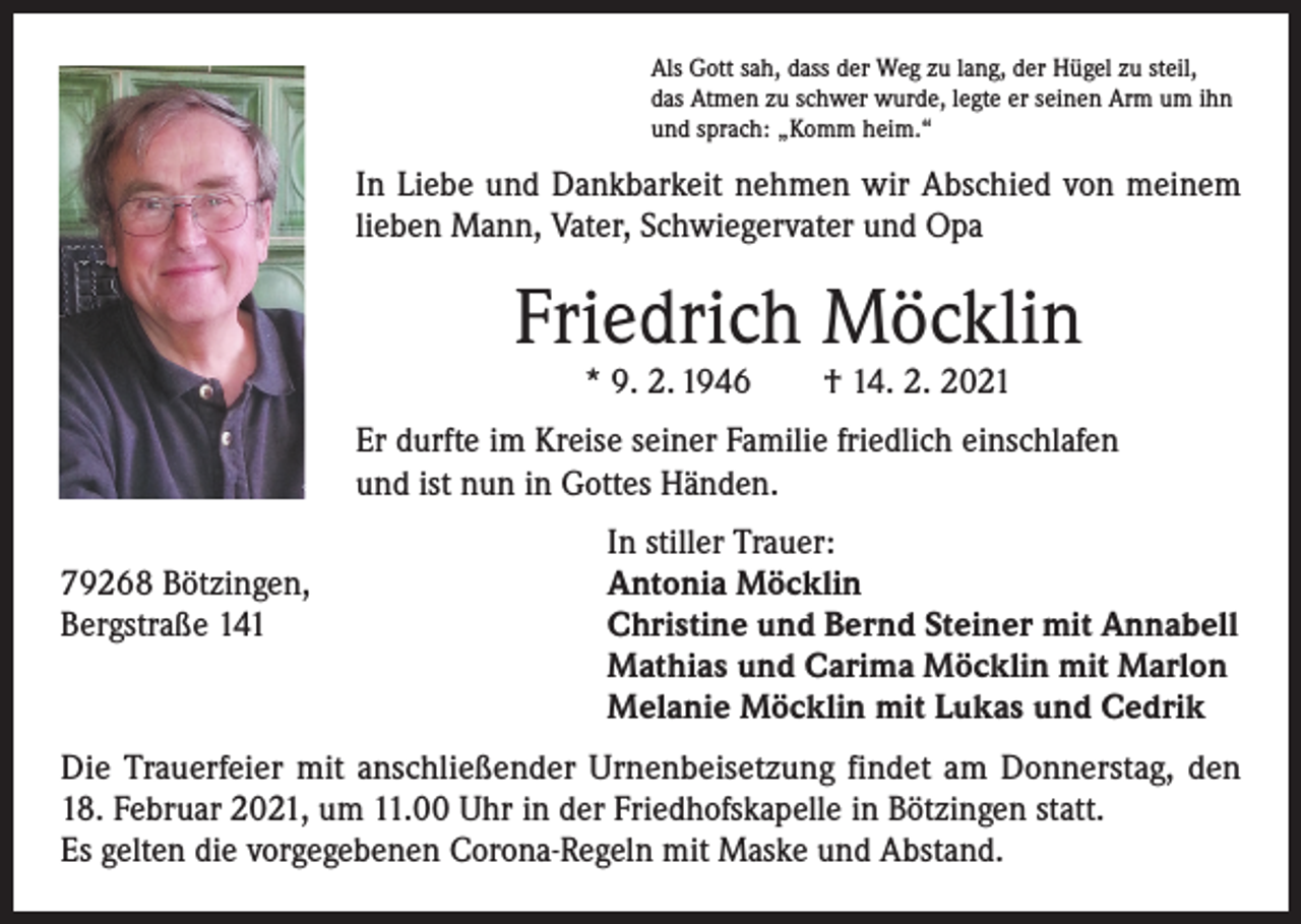 <p>Als Gott sah, dass der Weg zu lang, der Hügel zu steil,<br />das Atmen zu schwer wurde, legte er seinen Arm um ihn<br />und sprach: „Komm heim.“</p><p>In Liebe und Dankbarkeit nehmen wir Abschied von meinem<br />lieben Mann, Vater, Schwiegervater und Opa</p><p>Friedrich Möcklin<br />* 9. 2. 1946 † 14. 2. 2021</p><p>Er durfte im Kreise seiner Familie friedlich einschlafen<br />und ist nun in Gottes Händen.</p><p>79268 Bötzingen,<br />Bergstraße 141</p><p>In stiller Trauer:<br />Antonia Möcklin<br />Christine und Bernd Steiner mit Annabell<br />Mathias und Carima Möcklin mit Marlon<br />Melanie Möcklin mit Lukas und Cedrik</p><p>Die Trauerfeier mit anschließender Urnenbeisetzung findet am Donnerstag, den<br />18. Februar 2021, um 11.00 Uhr in der Friedhofskapelle in Bötzingen statt.<br />Es gelten die vorgegebenen Corona-Regeln mit Maske und Abstand.</p>
