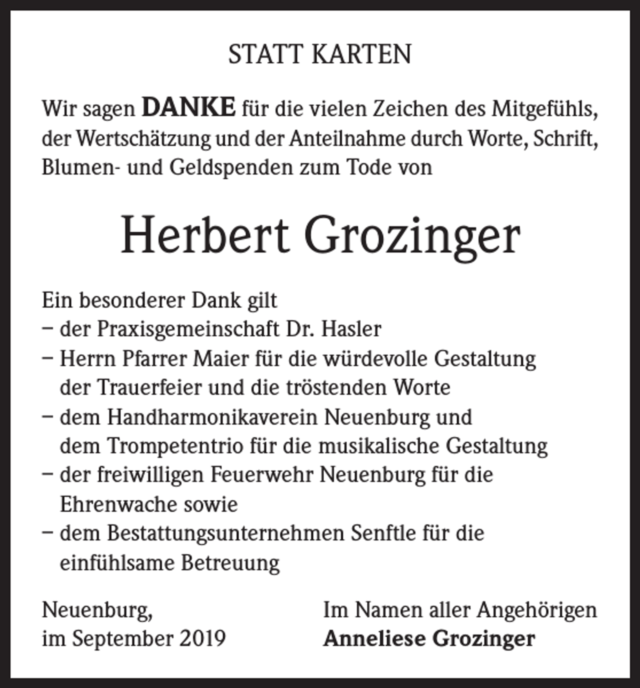 <p>STATT KARTEN<br />Wir sagen DANKE für die vielen Zeichen des Mitgefühls,<br />der Wertschätzung und der Anteilnahme durch Worte, Schrift,<br />Blumen- und Geldspenden zum Tode von</p><p>Herbert Grozinger<br />Ein besonderer Dank gilt<br />– der Praxisgemeinschaft Dr. Hasler<br />– Herrn Pfarrer Maier für die würdevolle Gestaltung<br />der Trauerfeier und die tröstenden Worte<br />– dem Handharmonikaverein Neuenburg und<br />dem Trompetentrio für die musikalische Gestaltung<br />– der freiwilligen Feuerwehr Neuenburg für die<br />Ehrenwache sowie<br />– dem Bestattungsunternehmen Senftle für die<br />einfühlsame Betreuung<br />Neuenburg,<br />im September 2019</p><p>Im Namen aller Angehörigen<br />Anneliese Grozinger</p>
