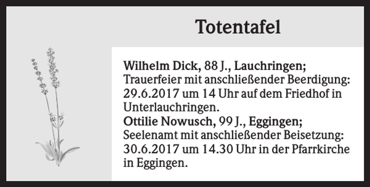 <p>Totentafel<br />Wilhelm Dick, 88 J., Lauchringen;<br />Trauerfeier mit anschließender Beerdigung:<br />29.6.2017 um 14 Uhr auf dem Friedhof in<br />Unterlauchringen.<br />Ottilie Nowusch, 99 J., Eggingen;<br />Seelenamt mit anschließender Beisetzung:<br />30.6.2017 um 14.30 Uhr in der Pfarrkirche<br />in Eggingen.</p>