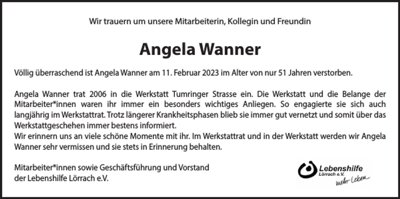 <p>Wir trauern um unsere Mitarbeiterin, Kollegin und Freundin</p><p>Angela Wanner<br />Völlig überraschend ist Angela Wanner am 11. Februar 2023 im Alter von nur 51 Jahren verstorben.<br />Angela Wanner trat 2006 in die Werkstatt Tumringer Strasse ein. Die Werkstatt und die Belange der<br />Mitarbeiter*innen waren ihr immer ein besonders wichtiges Anliegen. So engagierte sie sich auch<br />langjährig im Werkstattrat. Trotz längerer Krankheitsphasen blieb sie immer gut vernetzt und somit über das<br />Werkstattgeschehen immer bestens informiert.<br />Wir erinnern uns an viele schöne Momente mit ihr. Im Werkstattrat und in der Werkstatt werden wir Angela<br />Wanner sehr vermissen und sie stets in Erinnerung behalten.<br />Mitarbeiter*innen sowie Geschäftsführung und Vorstand<br />der Lebenshilfe Lörrach e.V.</p>