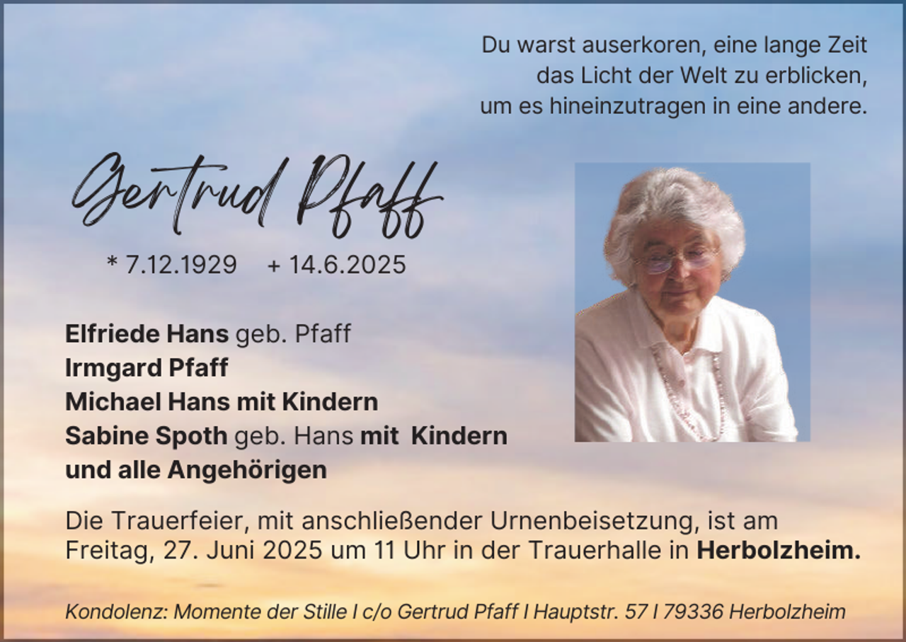 <p>Du warst auserkoren, eine lange Zeit<br />das Licht der Welt zu erblicken,<br />um es hineinzutragen in eine andere.</p><p>Gertrud Pfaff<br />* 7.12.1929</p><p>+ 14.6.2025</p><p>Elfriede Hans geb. Pfaff<br />Irmgard Pfaff<br />Michael Hans mit Kindern<br />Sabine Spoth geb. Hans mit Kindern<br />und alle Angehörigen<br />Die Trauerfeier, mit anschließender Urnenbeisetzung, ist am<br />Freitag, 27. Juni 2025 um 11 Uhr in der Trauerhalle in Herbolzheim.<br />Kondolenz: Momente der Stille I c/o Gertrud Pfaff I Hauptstr. 57 I 79336 Herbolzheim</p>