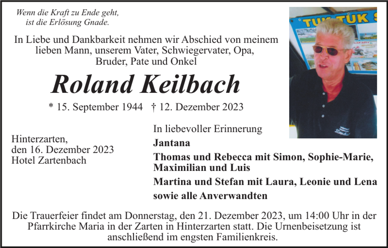 <p>Wenn die Kraft zu Ende geht,<br />ist die Erlösung Gnade.</p><p>In Liebe und Dankbarkeit nehmen wir Abschied von meinem<br />lieben Mann, unserem Vater, Schwiegervater, Opa,<br />Bruder, Pate und Onkel</p><p>Roland Keilbach<br />* 15. September 1944 † 12. Dezember 2023<br />Hinterzarten,<br />den 16. Dezember 2023<br />Hotel Zartenbach</p><p>In liebevoller Erinnerung<br />Jantana<br />Thomas und Rebecca mit Simon, Sophie-Marie,<br />Maximilian und Luis<br />Martina und Stefan mit Laura, Leonie und Lena<br />sowie alle Anverwandten</p><p>Die Trauerfeier findet am Donnerstag, den 21. Dezember 2023, um 14:00 Uhr in der<br />Pfarrkirche Maria in der Zarten in Hinterzarten statt. Die Urnenbeisetzung ist<br />anschließend im engsten Familienkreis.</p>