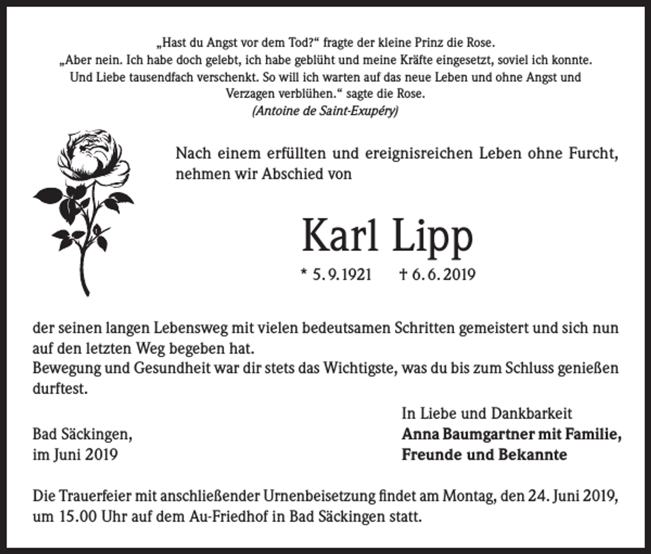 <p>„Hast du Angst vor dem Tod?“ fragte der kleine Prinz die Rose.<br />„Aber nein. Ich habe doch gelebt, ich habe geblüht und meine Kräfte eingesetzt, soviel ich konnte.<br />Und Liebe tausendfach verschenkt. So will ich warten auf das neue Leben und ohne Angst und<br />Verzagen verblühen.“ sagte die Rose.<br />(Antoine de Saint-Exupéry)</p><p>Nach einem erfüllten und ereignisreichen Leben ohne Furcht,<br />nehmen wir Abschied von</p><p>Karl Lipp<br />* 5. 9. 1921 † 6. 6. 2019<br />der seinen langen Lebensweg mit vielen bedeutsamen Schritten gemeistert und sich nun<br />auf den letzten Weg begeben hat.<br />Bewegung und Gesundheit war dir stets das Wichtigste, was du bis zum Schluss genießen<br />durftest.</p><p>In Liebe und Dankbarkeit<br />Bad Säckingen,<br />Anna Baumgartner mit Familie,<br />im Juni 2019<br />Freunde und Bekannte<br />Die Trauerfeier mit anschließender Urnenbeisetzung findet am Montag, den 24. Juni 2019,<br />um 15.00 Uhr auf dem Au-Friedhof in Bad Säckingen statt.</p>