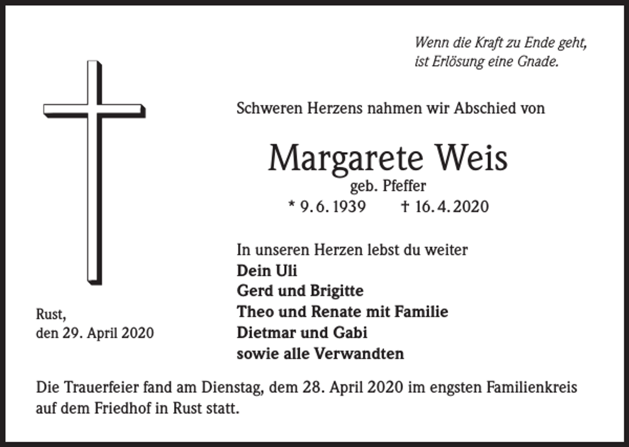 <p>Wenn die Kraft zu Ende geht,<br />ist Erlösung eine Gnade.</p><p>Schweren Herzens nahmen wir Abschied von</p><p>Margarete Weis<br />geb. Pfeffer<br />* 9. 6. 1939 † 16. 4. 2020</p><p>Rust,<br />den 29. April 2020</p><p>In unseren Herzen lebst du weiter<br />Dein Uli<br />Gerd und Brigitte<br />Theo und Renate mit Familie<br />Dietmar und Gabi<br />sowie alle Verwandten</p><p>Die Trauerfeier fand am Dienstag, dem 28. April 2020 im engsten Familienkreis<br />auf dem Friedhof in Rust statt.</p>