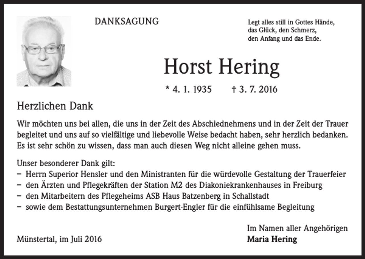 <p>DANKSAGUNG</p><p>Legt alles still in Gottes Hände,<br />das Glück, den Schmerz,<br />den Anfang und das Ende.</p><p>Horst Hering<br />* 4. 1. 1935 † 3. 7. 2016</p><p>Herzlichen Dank<br />Wir möchten uns bei allen, die uns in der Zeit des Abschiednehmens und in der Zeit der Trauer<br />begleitet und uns auf so vielfältige und liebevolle Weise bedacht haben, sehr herzlich bedanken.<br />Es ist sehr schön zu wissen, dass man auch diesen Weg nicht alleine gehen muss.<br />Unser besonderer Dank gilt:<br />– Herrn Superior Hensler und den Ministranten für die würdevolle Gestaltung der Trauerfeier<br />– den Ärzten und Pflegekräften der Station M2 des Diakoniekrankenhauses in Freiburg<br />– den Mitarbeitern des Pflegeheims ASB Haus Batzenberg in Schallstadt<br />– sowie dem Bestattungsunternehmen Burgert-Engler für die einfühlsame Begleitung</p><p>Münstertal, im Juli 2016</p><p>Im Namen aller Angehörigen<br />Maria Hering</p>