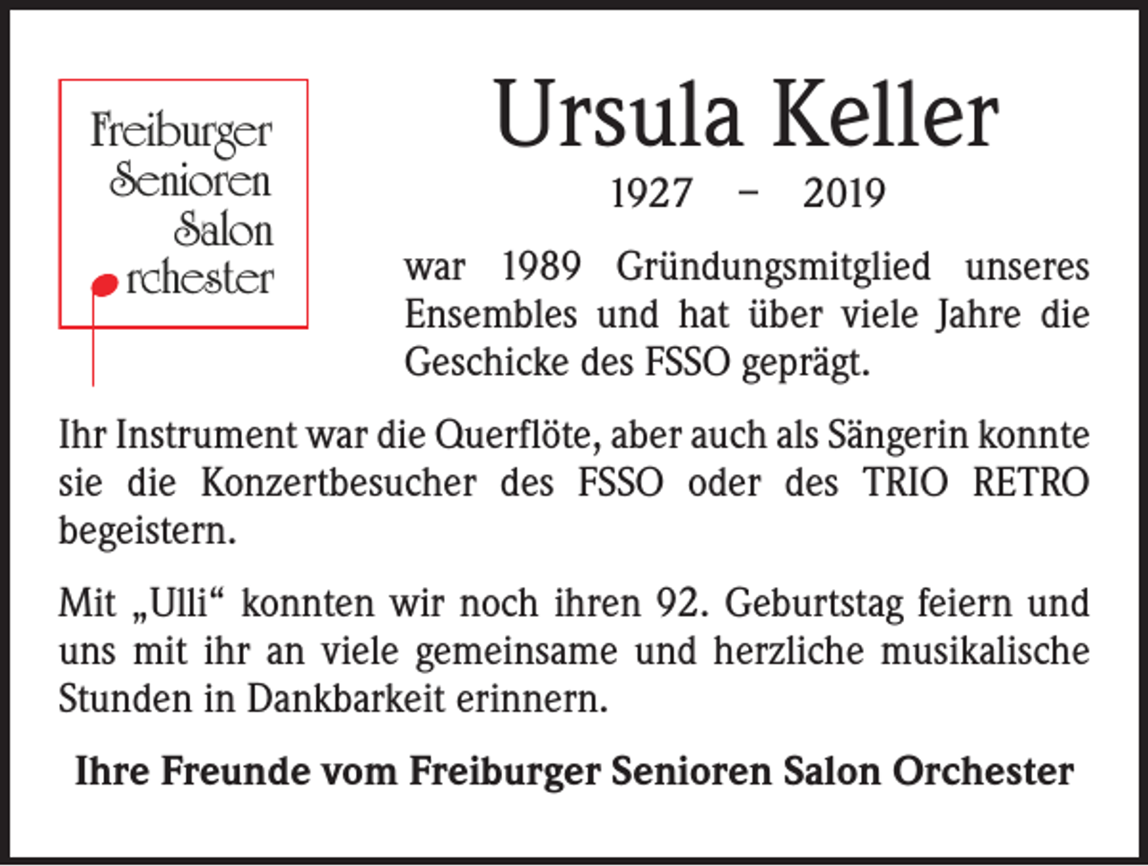 <p>Freiburger<br />Senioren<br />Salon<br />rchester</p><p>Ursula Keller<br />1927 – 2019</p><p>war 1989 Gründungsmitglied unseres<br />Ensembles und hat über viele Jahre die<br />Geschicke des FSSO geprägt.</p><p>Ihr Instrument war die Querflöte, aber auch als Sängerin konnte<br />sie die Konzertbesucher des FSSO oder des TRIO RETRO<br />begeistern.<br />Mit „Ulli“ konnten wir noch ihren 92. Geburtstag feiern und<br />uns mit ihr an viele gemeinsame und herzliche musikalische<br />Stunden in Dankbarkeit erinnern.<br />Ihre Freunde vom Freiburger Senioren Salon Orchester</p>