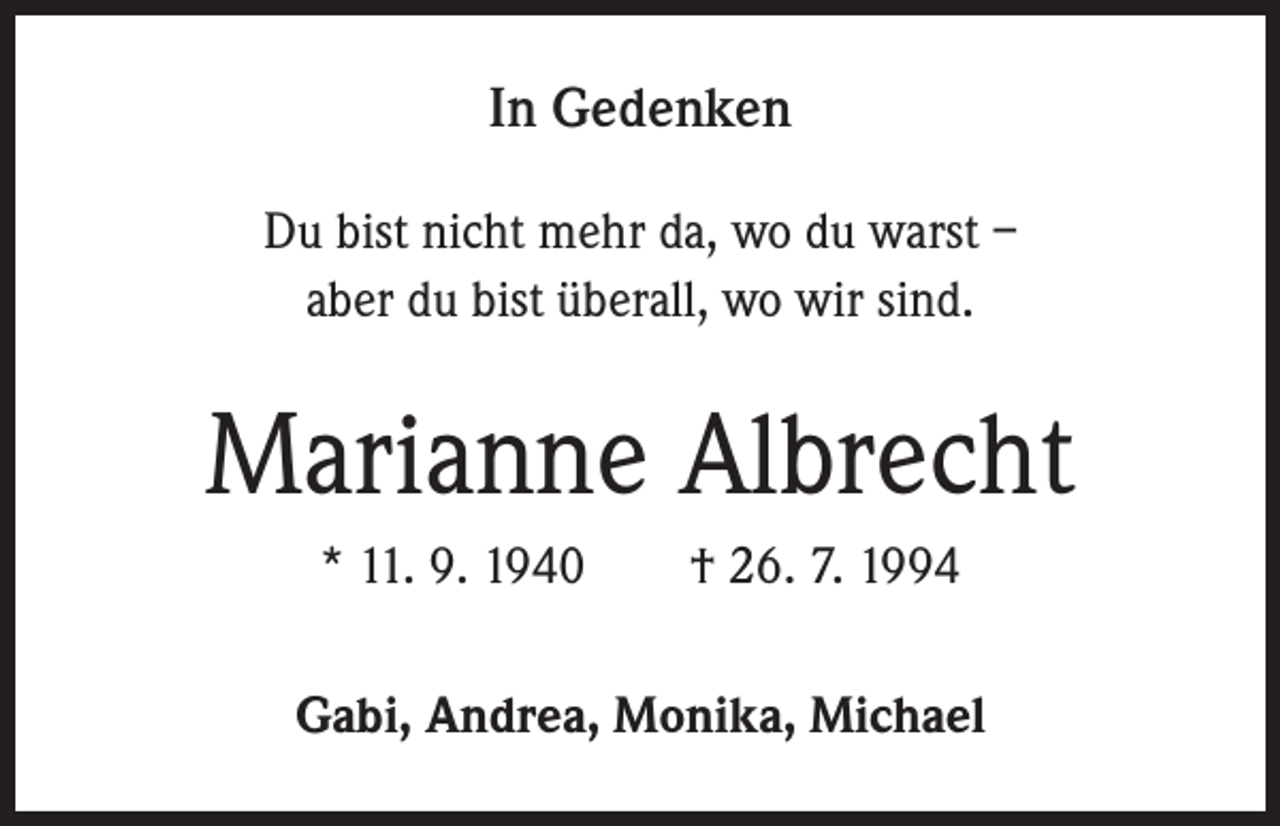 <p>In Gedenken<br />Du bist nicht mehr da, wo du warst –<br />aber du bist überall, wo wir sind.</p><p>Marianne Albrecht<br />* 11. 9. 1940 † 26. 7. 1994<br />Gabi, Andrea, Monika, Michael</p>