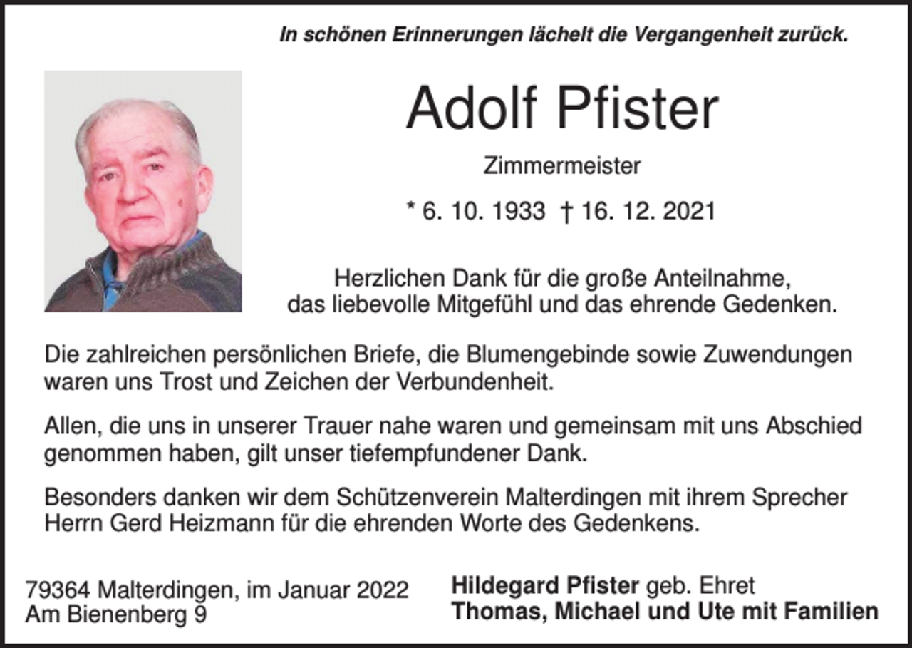 <p>In schönen Erinnerungen lächelt die Vergangenheit zurück.</p><p>Adolf Pfister<br />Zimmermeister</p><p>* 6. 10. 1933 † 16. 12. 2021<br />Herzlichen Dank für die große Anteilnahme,<br />das liebevolle Mitgefühl und das ehrende Gedenken.<br />Die zahlreichen persönlichen Briefe, die Blumengebinde sowie Zuwendungen<br />waren uns Trost und Zeichen der Verbundenheit.<br />Allen, die uns in unserer Trauer nahe waren und gemeinsam mit uns Abschied<br />genommen haben, gilt unser tiefempfundener Dank.<br />Besonders danken wir dem Schützenverein Malterdingen mit ihrem Sprecher<br />Herrn Gerd Heizmann für die ehrenden Worte des Gedenkens.<br />79364 Malterdingen, im Januar 2022<br />Am Bienenberg 9</p><p>Hildegard Pfister geb. Ehret<br />Thomas, Michael und Ute mit Familien</p>