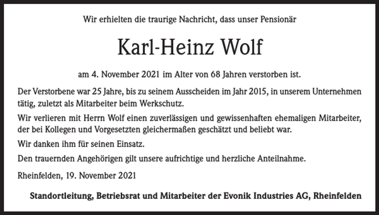 <p>Wir erhielten die traurige Nachricht, dass unser Pensionär</p><p>Karl-Heinz Wolf<br />am 4. November 2021 im Alter von 68 Jahren verstorben ist.<br />Der Verstorbene war 25 Jahre, bis zu seinem Ausscheiden im Jahr 2015, in unserem Unternehmen<br />tätig, zuletzt als Mitarbeiter beim Werkschutz.<br />Wir verlieren mit Herrn Wolf einen zuverlässigen und gewissenhaften ehemaligen Mitarbeiter,<br />der bei Kollegen und Vorgesetzten gleichermaßen geschätzt und beliebt war.<br />Wir danken ihm für seinen Einsatz.<br />Den trauernden Angehörigen gilt unsere aufrichtige und herzliche Anteilnahme.<br />Rheinfelden, 19. November 2021<br />Standortleitung, Betriebsrat und Mitarbeiter der Evonik Industries AG, Rheinfelden</p>