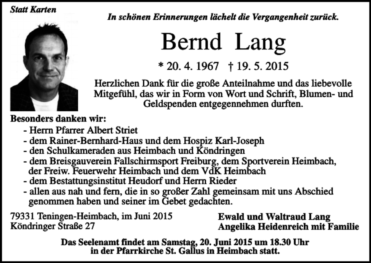<p>Statt Karten</p><p>In schönen Erinnerungen lächelt die Vergangenheit zurück.</p><p>Bernd Lang<br />* 20. 4. 1967 † 19. 5. 2015<br />Herzlichen Dank für die große Anteilnahme und das liebevolle<br />Mitgefühl, das wir in Form von Wort und Schrift, Blumen- und<br />Geldspenden entgegennehmen durften.<br />Besonders danken wir:<br />- Herrn Pfarrer Albert Striet<br />- dem Rainer-Bernhard-Haus und dem Hospiz Karl-Joseph<br />- den Schulkameraden aus Heimbach und Köndringen<br />- dem Breisgauverein Fallschirmsport Freiburg, dem Sportverein Heimbach,<br />der Freiw. Feuerwehr Heimbach und dem VdK Heimbach<br />- dem Bestattungsinstitut Heudorf und Herrn Rieder<br />- allen aus nah und fern, die in so großer Zahl gemeinsam mit uns Abschied<br />genommen haben und seiner im Gebet gedachten.<br />79331 Teningen-Heimbach, im Juni 2015<br />Ewald und Waltraud Lang<br />Köndringer Straße 27<br />Angelika Heidenreich mit Familie<br />Das Seelenamt findet am Samstag, 20. Juni 2015 um 18.30 Uhr<br />in der Pfarrkirche St. Gallus in Heimbach statt.</p>