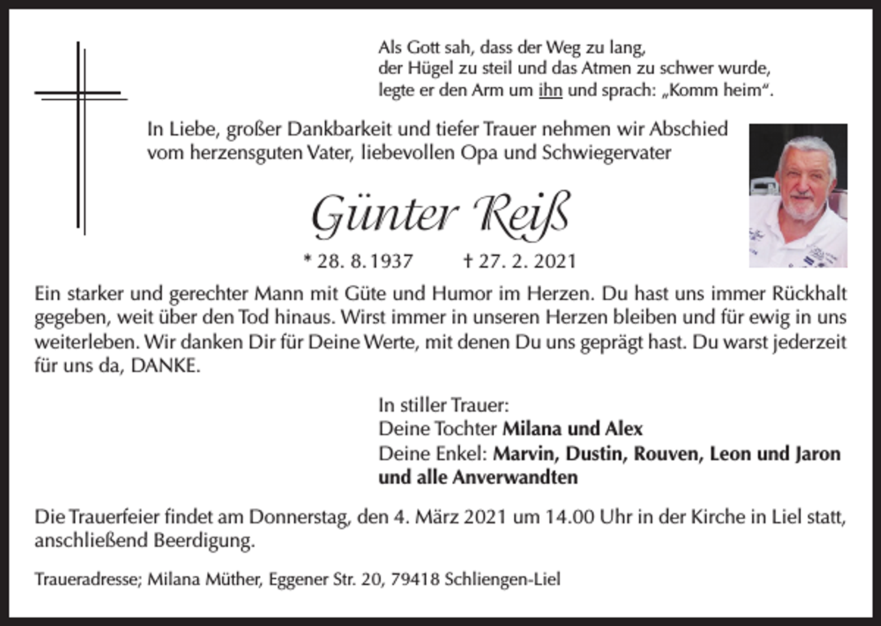 <p>Als Gott sah, dass der Weg zu lang,<br />der Hügel zu steil und das Atmen zu schwer wurde,<br />legte er den Arm um ihn und sprach: „Komm heim“.</p><p>In Liebe, großer Dankbarkeit und tiefer Trauer nehmen wir Abschied<br />vom herzensguten Vater, liebevollen Opa und Schwiegervater</p><p>Günter Reiß<br />* 28. 8. 1937</p><p>† 27. 2. 2021</p><p>Ein starker und gerechter Mann mit Güte und Humor im Herzen. Du hast uns immer Rückhalt<br />gegeben, weit über den Tod hinaus. Wirst immer in unseren Herzen bleiben und für ewig in uns<br />weiterleben. Wir danken Dir für Deine Werte, mit denen Du uns geprägt hast. Du warst jederzeit<br />für uns da, DANKE.<br />In stiller Trauer:<br />Deine Tochter Milana und Alex<br />Deine Enkel: Marvin, Dustin, Rouven, Leon und Jaron<br />und alle Anverwandten<br />Die Trauerfeier findet am Donnerstag, den 4. März 2021 um 14.00 Uhr in der Kirche in Liel statt,<br />anschließend Beerdigung.<br />Traueradresse; Milana Müther, Eggener Str. 20, 79418 Schliengen-Liel</p>