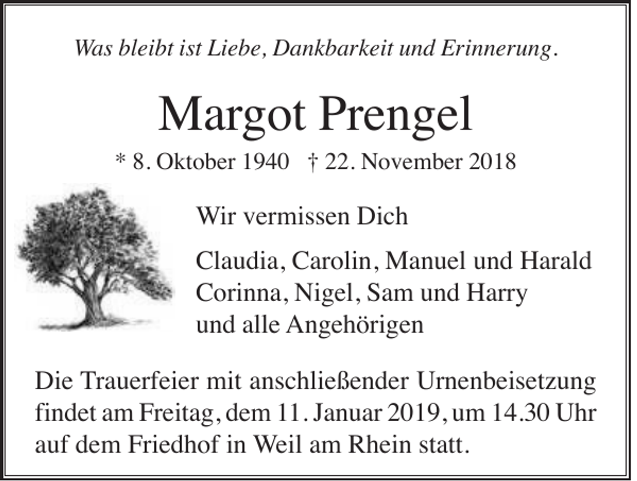 <p>Was bleibt ist Liebe, Dankbarkeit und Erinnerung.</p><p>Margot Prengel<br />* 8. Oktober 1940 † 22. November 2018</p><p>Wir vermissen Dich<br />Claudia, Carolin, Manuel und Harald<br />Corinna, Nigel, Sam und Harry<br />und alle Angehörigen<br />Die Trauerfeier mit anschließender Urnenbeisetzung<br />findet am Freitag, dem 11. Januar 2019, um 14.30 Uhr<br />auf dem Friedhof in Weil am Rhein statt.</p>