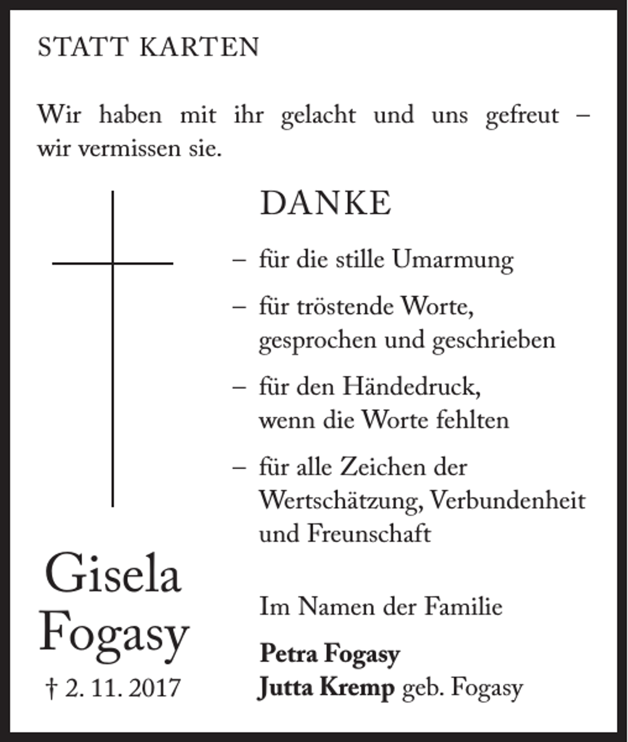 <p>STATT KARTEN<br />Wir haben mit ihr gelacht und uns gefreut –<br />wir vermissen sie.</p><p>DANKE<br />– für die stille Umarmung<br />– für tröstende Worte,<br />gesprochen und geschrieben<br />– für den Händedruck,<br />wenn die Worte fehlten</p><p>Gisela<br />Fogasy<br />† 2. 11. 2017</p><p>– für alle Zeichen der<br />Wertschätzung, Verbundenheit<br />und Freunschaft<br />Im Namen der Familie<br />Petra Fogasy<br />Jutta Kremp geb. Fogasy</p>