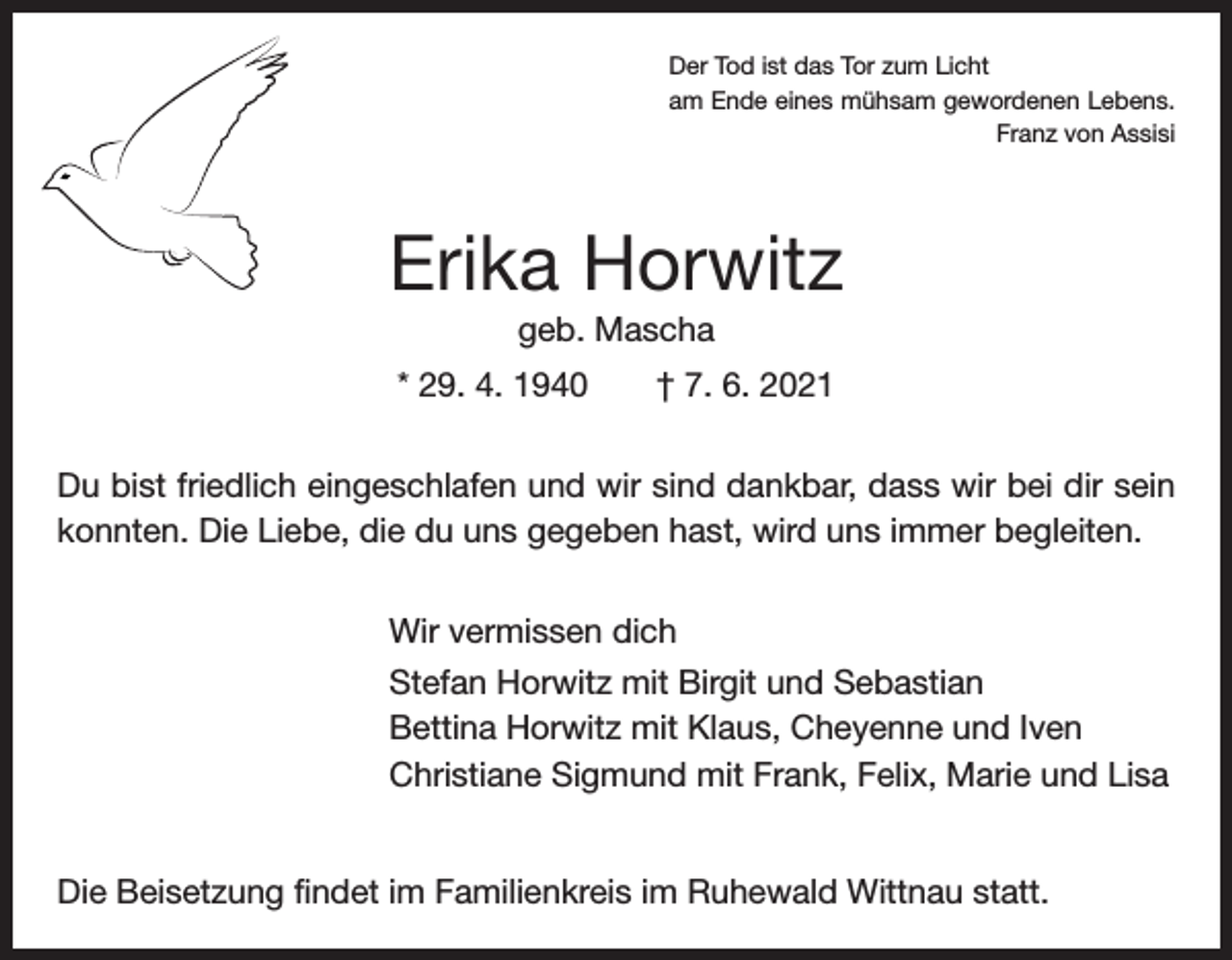 <p>Der Tod ist das Tor zum Licht<br />am Ende eines mühsam gewordenen Lebens.</p><p>Franz von Assisi</p><p>Erika Horwitz<br />geb. Mascha<br />* 29. 4. 1940 † 7. 6. 2021<br />Du bist friedlich eingeschlafen und wir sind dankbar, dass wir bei dir sein<br />konnten. Die Liebe, die du uns gegeben hast, wird uns immer begleiten.<br />Wir vermissen dich<br />Stefan Horwitz mit Birgit und Sebastian<br />Bettina Horwitz mit Klaus, Cheyenne und Iven<br />Christiane Sigmund mit Frank, Felix, Marie und Lisa<br />Die Beisetzung findet im Familienkreis im Ruhewald Wittnau statt.</p>