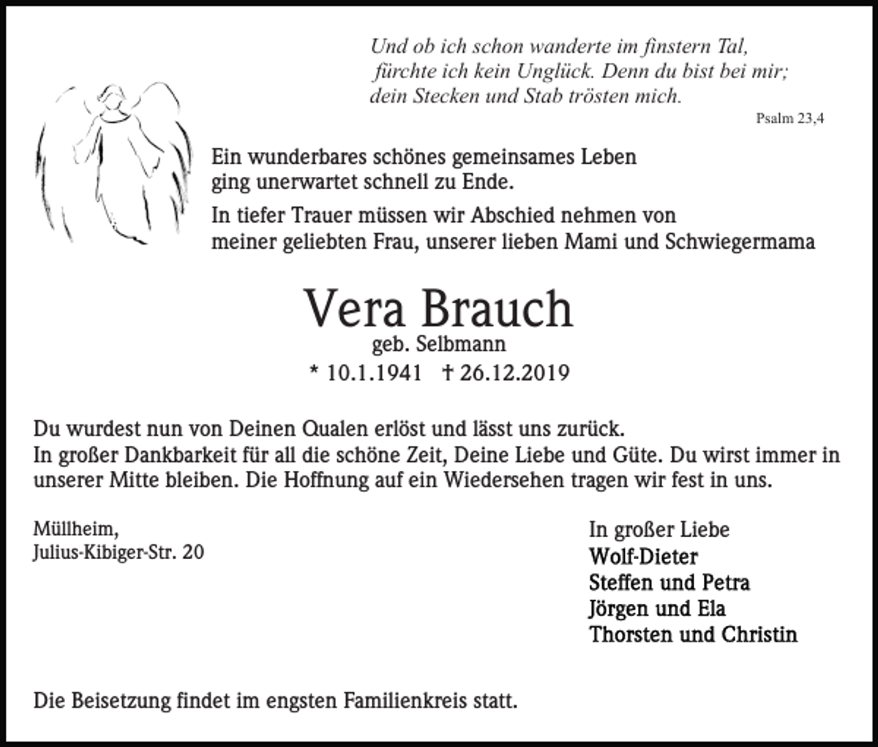 <p>Und ob ich schon wanderte im finstern Tal,<br />fürchte ich kein Unglück. Denn du bist bei mir;<br />dein Stecken und Stab trösten mich.<br />Psalm 23,4</p><p>Ein wunderbares schönes gemeinsames Leben<br />ging unerwartet schnell zu Ende.<br />In tiefer Trauer müssen wir Abschied nehmen von<br />meiner geliebten Frau, unserer lieben Mami und Schwiegermama</p><p>Vera<br />Brauch<br />geb. Selbmann<br />* 10.1.1941 † 26.12.2019<br />Du wurdest nun von Deinen Qualen erlöst und lässt uns zurück.<br />In großer Dankbarkeit für all die schöne Zeit, Deine Liebe und Güte. Du wirst immer in<br />unserer Mitte bleiben. Die Hoffnung auf ein Wiedersehen tragen wir fest in uns.<br />Müllheim,<br />Julius-Kibiger-Str. 20</p><p>Die Beisetzung findet im engsten Familienkreis statt.</p><p>In großer Liebe</p>