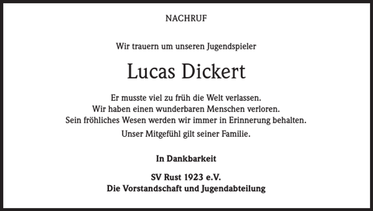 <p>NACHRUF<br />Wir trauern um unseren Jugendspieler</p><p>Lucas Dickert<br />Er musste viel zu früh die Welt verlassen.<br />Wir haben einen wunderbaren Menschen verloren.<br />Sein fröhliches Wesen werden wir immer in Erinnerung behalten.<br />Unser Mitgefühl gilt seiner Familie.<br />In Dankbarkeit<br />SV Rust 1923 e.V.<br />Die Vorstandschaft und Jugendabteilung</p>