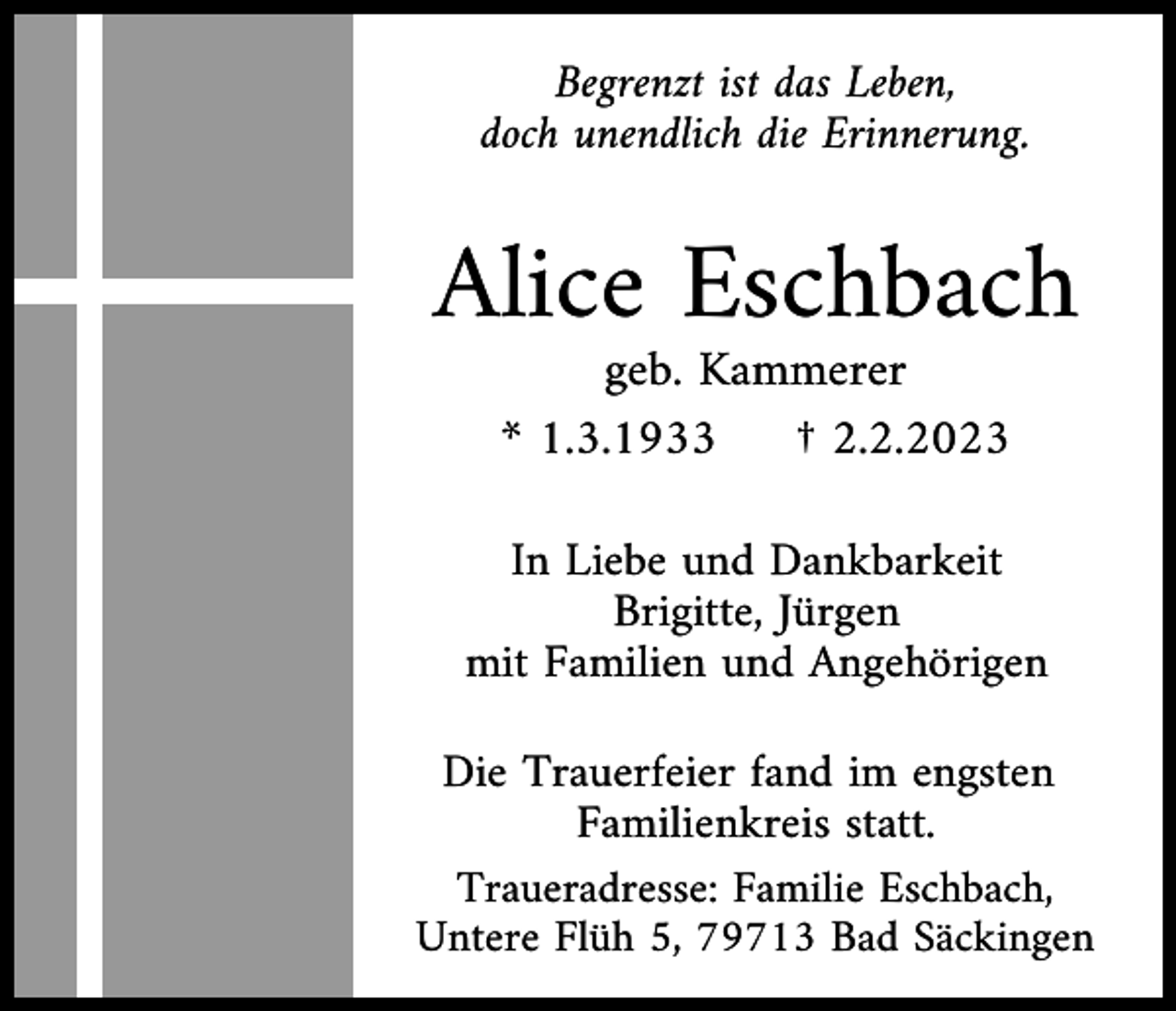 <p>Begrenzt ist das Leben,<br />doch unendlich die Erinnerung.</p><p>Alice Eschbach<br />geb. Kammerer<br />* 1.3.1933<br />† 2.2.2023<br />In Liebe und Dankbarkeit<br />Brigitte, Jürgen<br />mit Familien und Angehörigen<br />Die Trauerfeier fand im engsten<br />Familienkreis statt.<br />Traueradresse: Familie Eschbach,<br />Untere Flüh 5, 79713 Bad Säckingen</p>