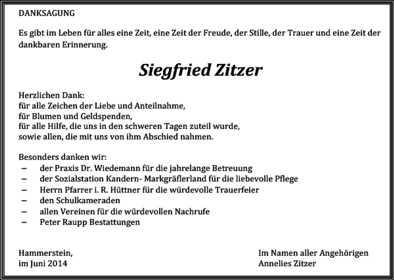 <p>DANKSAGUNG<br />Es gibt im Leben für alles eine Zeit, eine Zeit der Freude, der Stille, der Trauer und eine Zeit der<br />dankbaren Erinnerung.</p><p>Siegfried Zitzer<br />Herzlichen Dank:<br />für alle Zeichen der Liebe und Anteilnahme,<br />für Blumen und Geldspenden,<br />für alle Hilfe, die uns in den schweren Tagen zuteil wurde,<br />sowie allen, die mit uns von ihm Abschied nahmen.<br />Besonders danken wir:<br />− der Praxis Dr. Wiedemann für die jahrelange Betreuung<br />− der Sozialstation Kandern- Markgräflerland für die liebevolle Pflege<br />− Herrn Pfarrer i. R. Hüttner für die würdevolle Trauerfeier<br />− den Schulkameraden<br />− allen Vereinen für die würdevollen Nachrufe<br />− Peter Raupp Bestattungen<br />Hammerstein,<br />im Juni 2014</p><p>Im Namen aller Angehörigen<br />Annelies Zitzer</p>