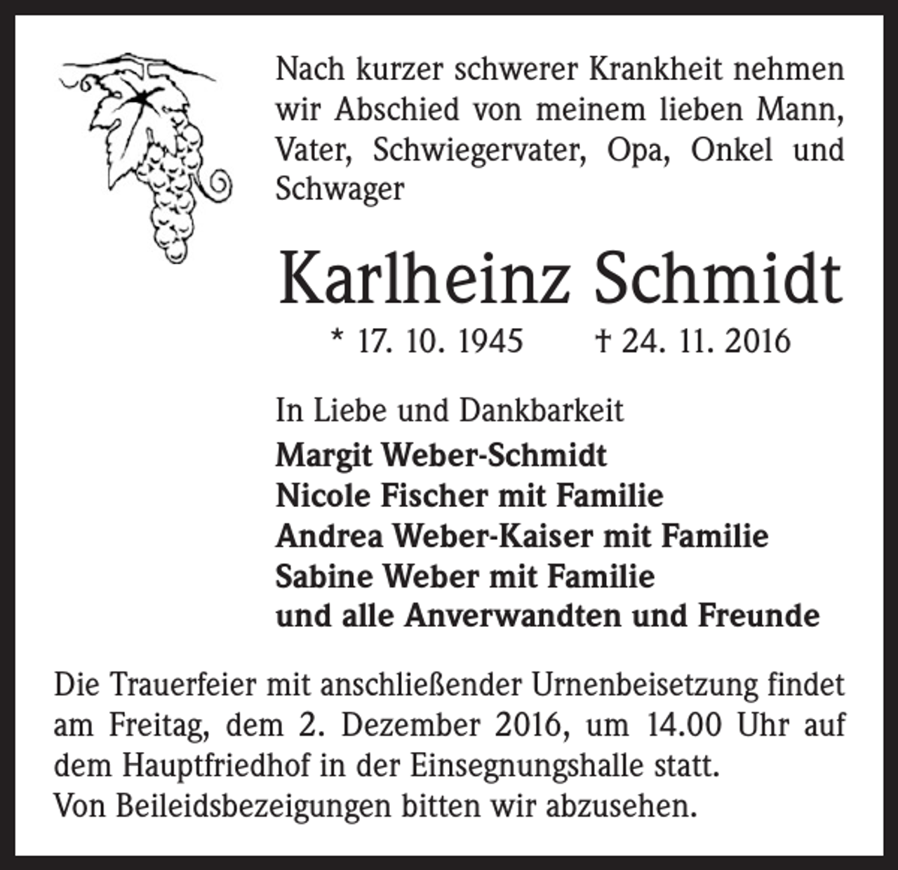 <p>Nach kurzer schwerer Krankheit nehmen<br />wir Abschied von meinem lieben Mann,<br />Vater, Schwiegervater, Opa, Onkel und<br />Schwager</p><p>Karlheinz Schmidt<br />* 17. 10. 1945 † 24. 11. 2016</p><p>In Liebe und Dankbarkeit<br />Margit Weber-Schmidt<br />Nicole Fischer mit Familie<br />Andrea Weber-Kaiser mit Familie<br />Sabine Weber mit Familie<br />und alle Anverwandten und Freunde<br />Die Trauerfeier mit anschließender Urnenbeisetzung findet­<br />am Freitag, dem 2. Dezember 2016, um 14.00 Uhr auf<br />dem Hauptfriedhof in der Einsegnungshalle statt.<br />Von Beileidsbezeigungen bitten wir abzusehen.</p>