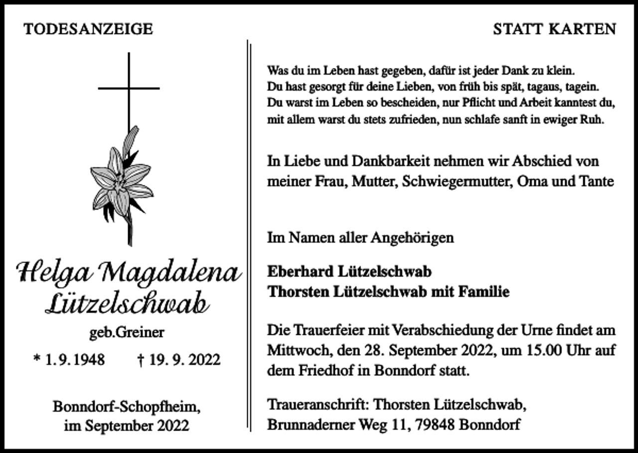 <p>TODESANZEIGE</p><p>STATT KARTEN<br />Was du im Leben hast gegeben, dafür ist jeder Dank zu klein.<br />Du hast gesorgt für deine Lieben, von früh bis spät, tagaus, tagein.<br />Du warst im Leben so bescheiden, nur Pflicht und Arbeit kanntest du,<br />mit allem warst du stets zufrieden, nun schlafe sanft in ewiger Ruh.</p><p>In Liebe und Dankbarkeit nehmen wir Abschied von<br />meiner Frau, Mutter, Schwiegermutter, Oma und Tante<br />Im Namen aller Angehörigen</p><p>Helga Magdalena<br />Lützelschwab<br />geb.Greiner<br />* 1. 9. 1948 † 19. 9. 2022<br />Bonndorf-Schopfheim,<br />im September 2022</p><p>Eberhard Lützelschwab<br />Thorsten Lützelschwab mit Familie<br />Die Trauerfeier mit Verabschiedung der Urne findet am<br />Mittwoch, den 28. September 2022, um 15.00 Uhr auf<br />dem Friedhof in Bonndorf statt.<br />Traueranschrift: Thorsten Lützelschwab,<br />Brunnaderner Weg 11, 79848 Bonndorf</p>