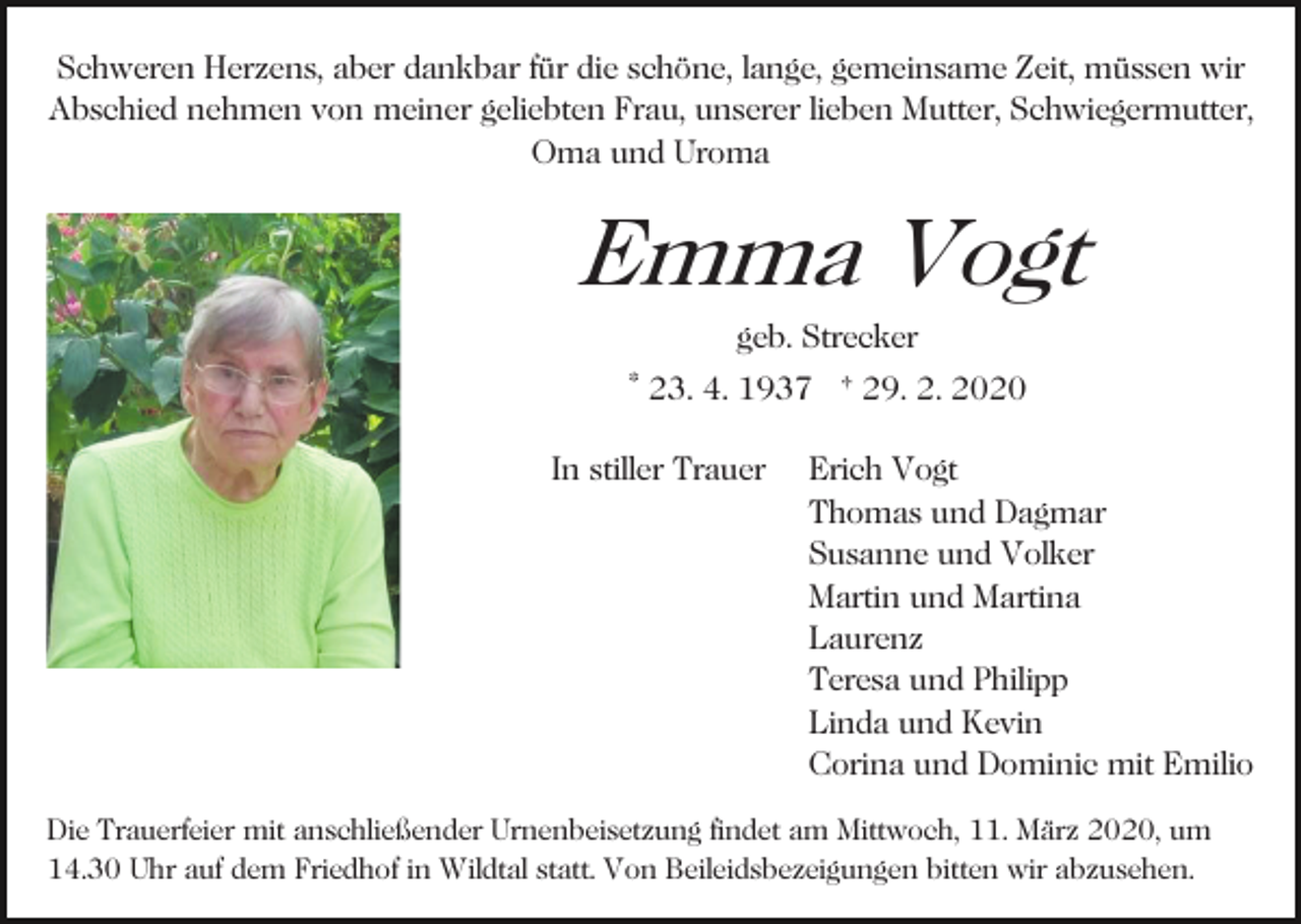 <p>Schweren Herzens, aber dankbar für die schöne, lange, gemeinsame Zeit, müssen wir<br />Abschied nehmen von meiner geliebten Frau, unserer lieben Mutter, Schwiegermutter,<br />Oma und Uroma</p><p>Emma Vogt<br />Bild einfügen</p><p>geb. Strecker<br />* 23. 4. 1937 † 29. 2. 2020<br />In stiller Trauer</p><p>Erich Vogt<br />Thomas und Dagmar<br />Susanne und Volker<br />Martin und Martina<br />Laurenz<br />Teresa und Philipp<br />Linda und Kevin<br />Corina und Dominic mit Emilio</p><p>Die Trauerfeier mit anschließender Urnenbeisetzung findet am Mittwoch, 11. März 2020, um<br />14.30 Uhr auf dem Friedhof in Wildtal statt. Von Beileidsbezeigungen bitten wir abzusehen.</p>