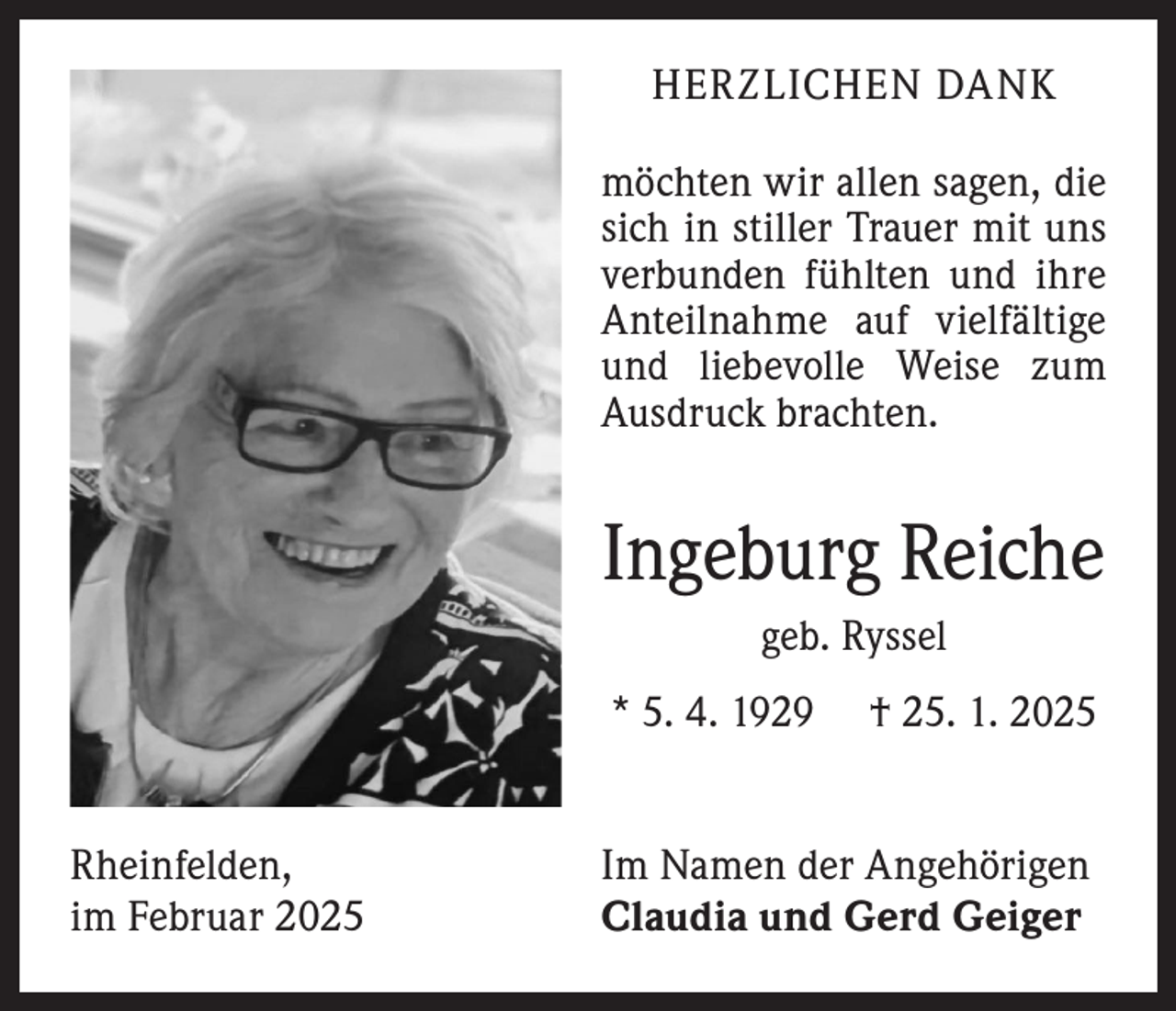 <p>HERZLICHEN DANK<br />möchten wir allen sagen, die<br />sich in stiller Trauer mit uns<br />verbunden fühlten und ihre<br />Anteilnahme auf vielfältige<br />und liebevolle Weise zum<br />Ausdruck brachten.</p><p>Ingeburg Reiche<br />geb. Ryssel<br />* 5. 4. 1929 † 25. 1. 2025<br />Rheinfelden,<br />im Februar 2025</p><p>Im Namen der Angehörigen<br />Claudia und Gerd Geiger</p>
