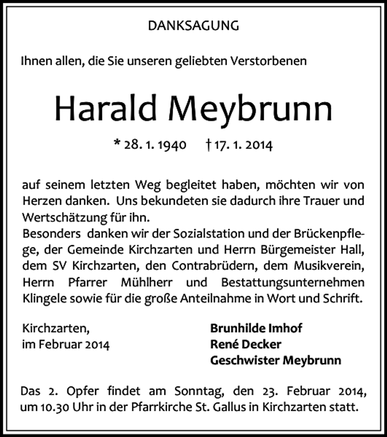 <p>DANKSAGUNG<br />Ihnen allen, die Sie unseren geliebten Verstorbenen</p><p>Harald Meybrunn<br />* 28. 1. 1940</p><p>† 17. 1. 2014</p><p>auf seinem letzten Weg begleitet haben, möchten wir von<br />Herzen danken. Uns bekundeten sie dadurch ihre Trauer und<br />Wertschätzung für ihn.<br />Besonders danken wir der Sozialstation und der Brückenpflege, der Gemeinde Kirchzarten und Herrn Bürgemeister Hall,<br />dem SV Kirchzarten, den Contrabrüdern, dem Musikverein,<br />Herrn Pfarrer Mühlherr und Bestattungsunternehmen<br />Klingele sowie für die große Anteilnahme in Wort und Schrift.<br />Kirchzarten,<br />im Februar 2014</p><p>Brunhilde Imhof<br />René Decker<br />Geschwister Meybrunn</p><p>Das 2. Opfer findet am Sonntag, den 23. Februar 2014,<br />um 10.30 Uhr in der Pfarrkirche St. Gallus in Kirchzarten statt.</p>