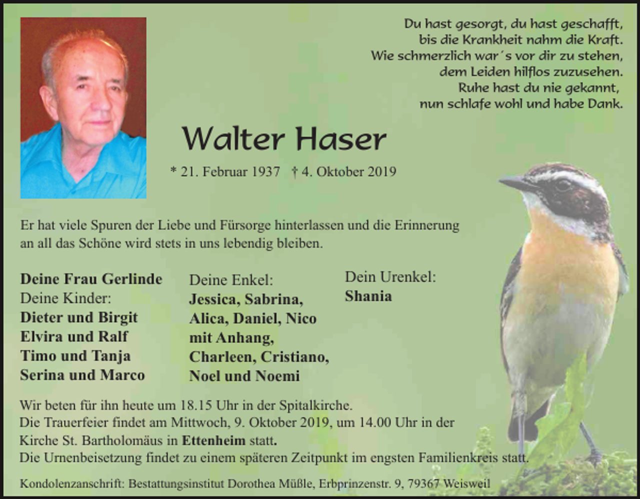 <p>Du hast gesorgt, du hast geschafft,<br />bis die Krankheit nahm die Kraft.<br />Wie schmerzlich war´s vor dir zu stehen,<br />dem Leiden hilflos zuzusehen.<br />Ruhe hast du nie gekannt,<br />nun schlafe wohl und habe Dank.</p><p>Walter Haser<br />* 21. Februar 1937 † 4. Oktober 2019</p><p>Er hat viele Spuren der Liebe und Fürsorge hinterlassen und die Erinnerung<br />an all das Schöne wird stets in uns lebendig bleiben.</p><p>Deine Frau Gerlinde<br />Deine Kinder:<br />Dieter und Birgit<br />Elvira und Ralf<br />Timo und Tanja<br />Serina und Marco</p><p>Dein Urenkel:<br />Deine Enkel:<br />Shania<br />Jessica, Sabrina,<br />Alica, Daniel, Nico<br />mit Anhang,<br />Charleen, Cristiano,<br />Noel und Noemi</p><p>Wir beten für ihn heute um 18.15 Uhr in der Spitalkirche.<br />Die Trauerfeier findet am Mittwoch, 9. Oktober 2019, um 14.00 Uhr in der<br />Kirche St. Bartholomäus in Ettenheim statt.<br />Die Urnenbeisetzung findet zu einem späteren Zeitpunkt im engsten Familienkreis statt.<br />Kondolenzanschrift: Bestattungsinstitut Dorothea Müßle, Erbprinzenstr. 9, 79367 Weisweil</p>