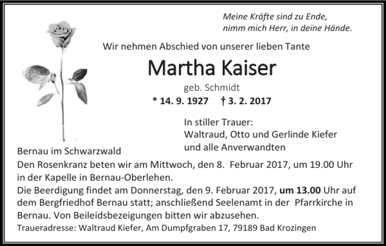 <p>Meine Kräfte sind zu Ende,<br />nimm mich Herr, in deine Hände.</p><p>Wir nehmen Abschied von unserer lieben Tante</p><p>Martha Kaiser<br />geb. Schmidt<br />* 14. 9. 1927 † 3. 2. 2017</p><p>In stiller Trauer:<br />Waltraud, Otto und Gerlinde Kiefer<br />und alle Anverwandten</p><p>Bernau im Schwarzwald<br />Den Rosenkranz beten wir am Mittwoch, den 8. Februar 2017, um 19.00 Uhr<br />in der Kapelle in Bernau-Oberlehen.<br />Die Beerdigung findet am Donnerstag, den 9. Februar 2017, um 13.00 Uhr auf<br />dem Bergfriedhof Bernau statt; anschließend Seelenamt in der Pfarrkirche in<br />Bernau. Von Beileidsbezeigungen bitten wir abzusehen.<br />Traueradresse: Waltraud Kiefer, Am Dumpfgraben 17, 79189 Bad Krozingen</p>