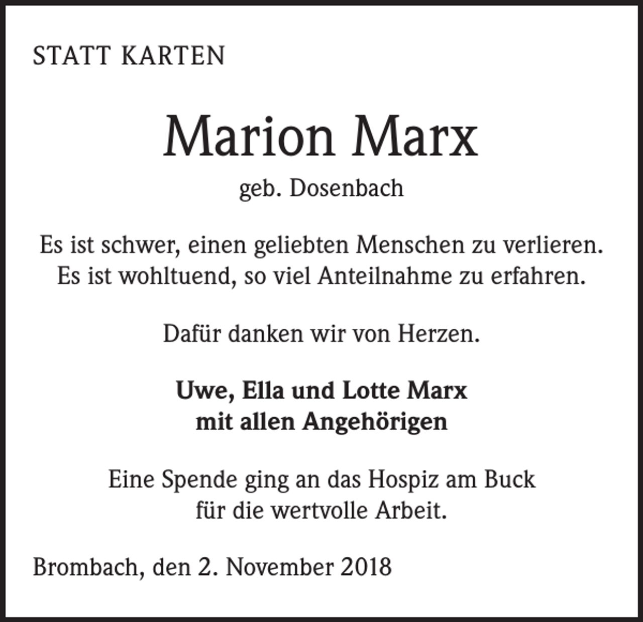 <p>STATT KARTEN</p><p>Marion Marx<br />geb. Dosenbach<br />Es ist schwer, einen geliebten Menschen zu verlieren.<br />Es ist wohltuend, so viel Anteilnahme zu erfahren.<br />Dafür danken wir von Herzen.<br />Uwe, Ella und Lotte Marx<br />mit allen Angehörigen<br />Eine Spende ging an das Hospiz am Buck<br />für die wertvolle Arbeit.<br />Brombach, den 2. November 2018</p>
