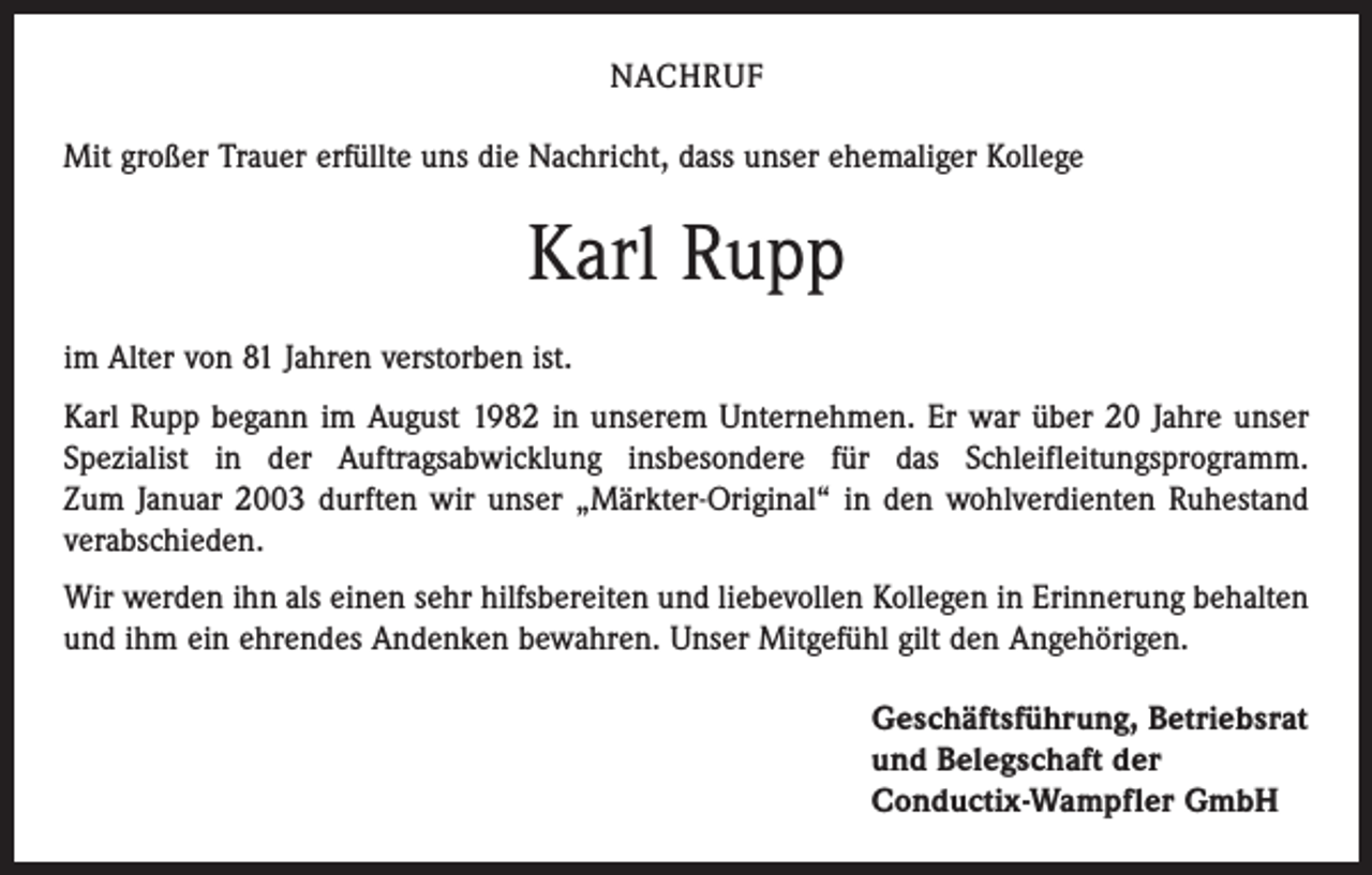 <p>NACHRUF<br />Mit großer Trauer erfüllte uns die Nachricht, dass unser ehemaliger Kollege</p><p>Karl Rupp<br />im Alter von 81 Jahren verstorben ist.<br />Karl Rupp begann im August 1982 in unserem Unternehmen. Er war über 20 Jahre unser<br />Spezialist in der Auftragsabwicklung insbesondere für das Schleifleitungsprogramm.<br />Zum Januar 2003 durften wir unser „Märkter-Original“ in den wohlverdienten Ruhestand<br />verabschieden.<br />Wir werden ihn als einen sehr hilfsbereiten und liebevollen Kollegen in Erinnerung behalten<br />und ihm ein ehrendes Andenken bewahren. Unser Mitgefühl gilt den Angehörigen.<br />Geschäftsführung, Betriebsrat<br />und Belegschaft der<br />Conductix-Wampfler GmbH</p>