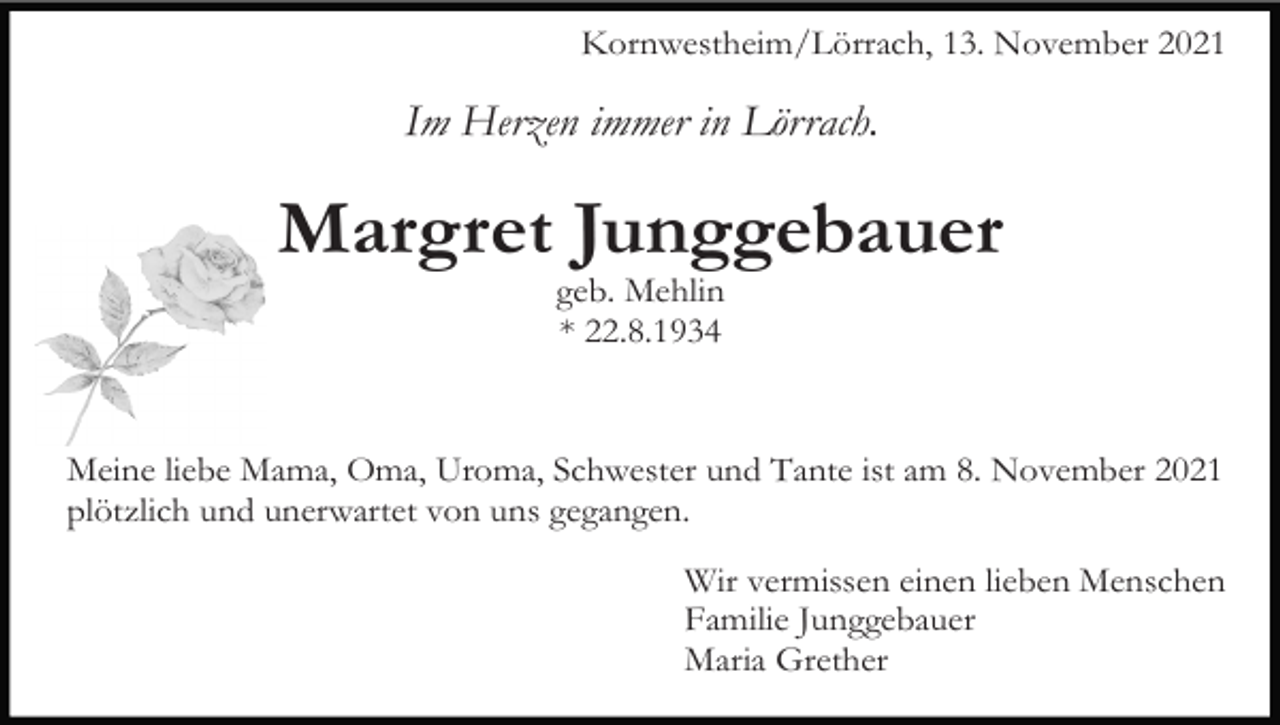 <p>Kornwestheim/Lörrach, 13. November 2021</p><p>Im Herzen immer in Lörrach.</p><p>Margret Junggebauer<br />geb. Mehlin<br />* 22.8.1934</p><p>Meine liebe Mama, Oma, Uroma, Schwester und Tante ist am 8. November 2021<br />plötzlich und unerwartet von uns gegangen.<br />Wir vermissen einen lieben Menschen<br />Familie Junggebauer<br />Maria Grether</p>