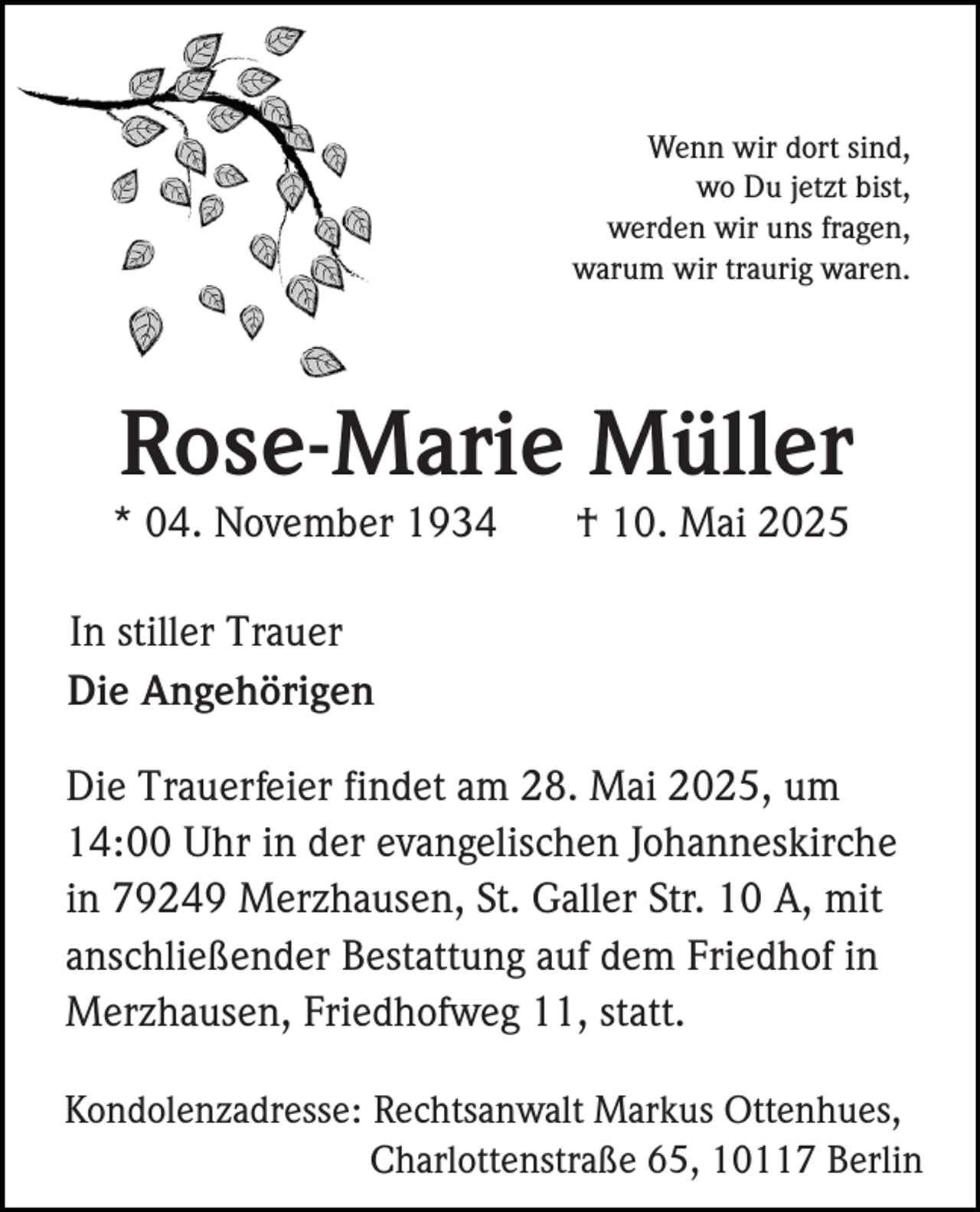 <p>Wenn wir dort sind,<br />wo Du jetzt bist,<br />werden wir uns fragen,<br />warum wir traurig waren.</p><p>Rose-Marie Müller<br />* 04. November 1934</p><p>† 10. Mai 2025</p><p>In stiller Trauer<br />Die Angehörigen<br />Die Trauerfeier findet am 28. Mai 2025, um<br />14:00 Uhr in der evangelischen Johanneskirche<br />in 79249 Merzhausen, St. Galler Str. 10 A, mit<br />anschließender Bestattung auf dem Friedhof in<br />Merzhausen, Friedhofweg 11, statt.<br />Kondolenzadresse: Rechtsanwalt Markus Ottenhues,<br />Charlottenstraße 65, 10117 Berlin</p>