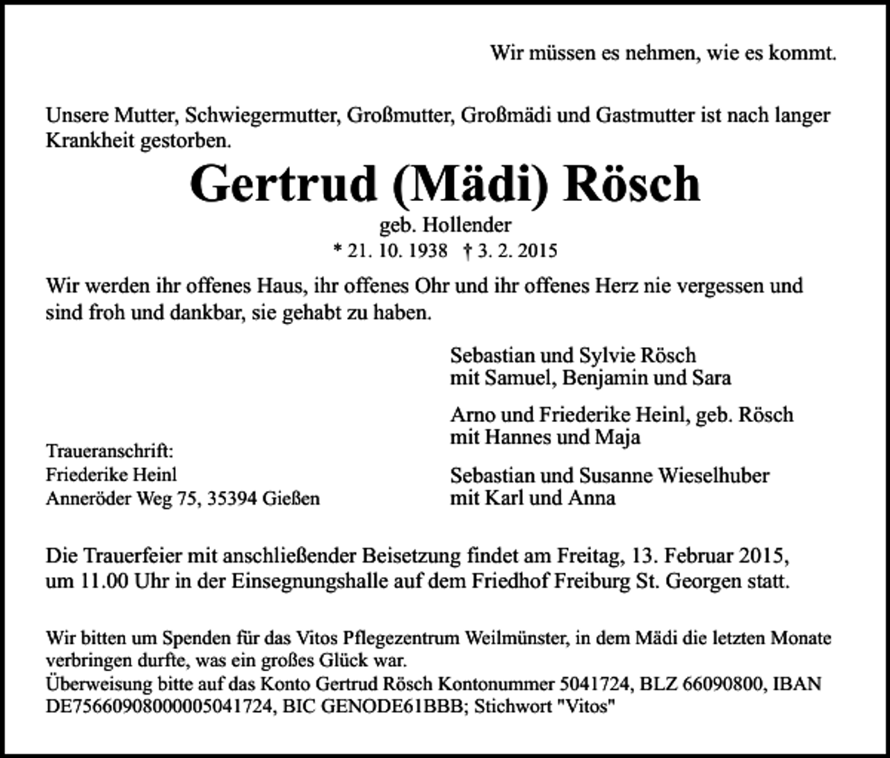 <p>Wir müssen es nehmen, wie es kommt.<br />Unsere Mutter, Schwiegermutter, Großmutter, Großmädi und Gastmutter ist nach langer<br />Krankheit gestorben.</p><p>Gertrud (Mädi) Rösch<br />geb. Hollender</p><p>* 21. 10. 1938 † 3. 2. 2015</p><p>Wir werden ihr offenes Haus, ihr offenes Ohr und ihr offenes Herz nie vergessen und<br />sind froh und dankbar, sie gehabt zu haben.<br />Sebastian und Sylvie Rösch<br />mit Samuel, Benjamin und Sara<br />Traueranschrift:<br />Friederike Heinl<br />Anneröder Weg 75, 35394 Gießen</p><p>Arno und Friederike Heinl, geb. Rösch<br />mit Hannes und Maja<br />Sebastian und Susanne Wieselhuber<br />mit Karl und Anna</p><p>Die Trauerfeier mit anschließender Beisetzung findet am Freitag, 13. Februar 2015,<br />um 11.00 Uhr in der Einsegnungshalle auf dem Friedhof Freiburg St. Georgen statt.<br />Wir bitten um Spenden für das Vitos Pflegezentrum Weilmünster, in dem Mädi die letzten Monate<br />verbringen durfte, was ein großes Glück war.<br />Überweisung bitte auf das Konto Gertrud Rösch Kontonummer 5041724, BLZ 66090800, IBAN<br />DE75660908000005041724, BIC GENODE61BBB; Stichwort "Vitos"</p>