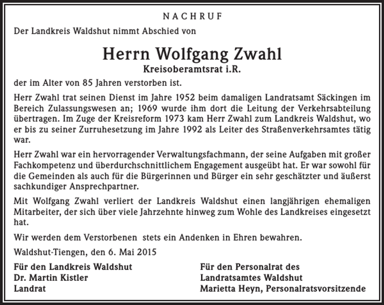 <p>NACHRUF<br />Der Landkreis Waldshut nimmt Abschied von</p><p>Herrn Wolfgang Zwahl<br />Kreisoberamtsrat i.R.</p><p>der im Alter von 85 Jahren verstorben ist.<br />Herr Zwahl trat seinen Dienst im Jahre 1952 beim damaligen Landratsamt Säckingen im<br />Bereich Zulassungswesen an; 1969 wurde ihm dort die Leitung der Verkehrsabteilung<br />übertragen. Im Zuge der Kreisreform 1973 kam Herr Zwahl zum Landkreis Waldshut, wo<br />er bis zu seiner Zurruhesetzung im Jahre 1992 als Leiter des Straßenverkehrsamtes tätig<br />war.<br />Herr Zwahl war ein hervorragender Verwaltungsfachmann, der seine Aufgaben mit großer<br />Fachkompetenz und überdurchschnittlichem Engagement ausgeübt hat. Er war sowohl für<br />die Gemeinden als auch für die Bürgerinnen und Bürger ein sehr geschätzter und äußerst<br />sachkundiger Ansprechpartner.<br />Mit Wolfgang Zwahl verliert der Landkreis Waldshut einen langjährigen ehemaligen<br />Mitarbeiter, der sich über viele Jahrzehnte hinweg zum Wohle des Landkreises eingesetzt<br />hat.<br />Wir werden dem Verstorbenen stets ein Andenken in Ehren bewahren.<br />Waldshut-Tiengen, den 6. Mai 2015<br />Für den Landkreis Waldshut<br />Dr. Martin Kistler<br />Landrat</p><p>Für den Personalrat des<br />Landratsamtes Waldshut<br />Marietta Heyn, Personalratsvorsitzende</p>