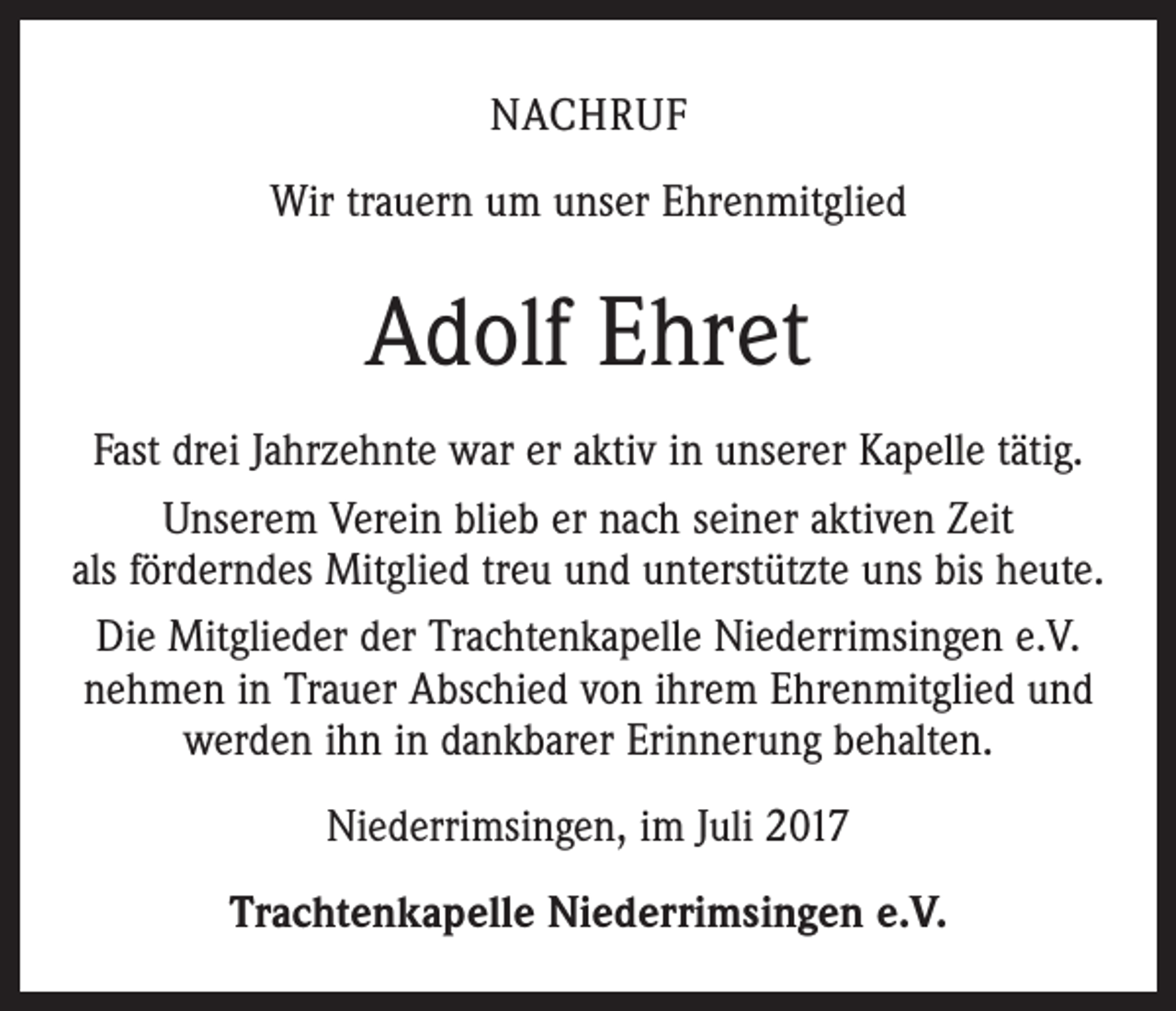 <p>NACHRUF<br />Wir trauern um unser Ehrenmitglied</p><p>Adolf Ehret<br />Fast drei Jahrzehnte war er aktiv in unserer Kapelle tätig.<br />Unserem Verein blieb er nach seiner aktiven Zeit<br />als förderndes Mitglied treu und unterstützte uns bis heute.<br />Die Mitglieder der Trachtenkapelle Niederrimsingen e.V.<br />nehmen in Trauer Abschied von ihrem Ehrenmitglied und<br />werden ihn in dankbarer Erinnerung behalten.<br />Niederrimsingen, im Juli 2017<br />Trachtenkapelle Niederrimsingen e.V.</p>