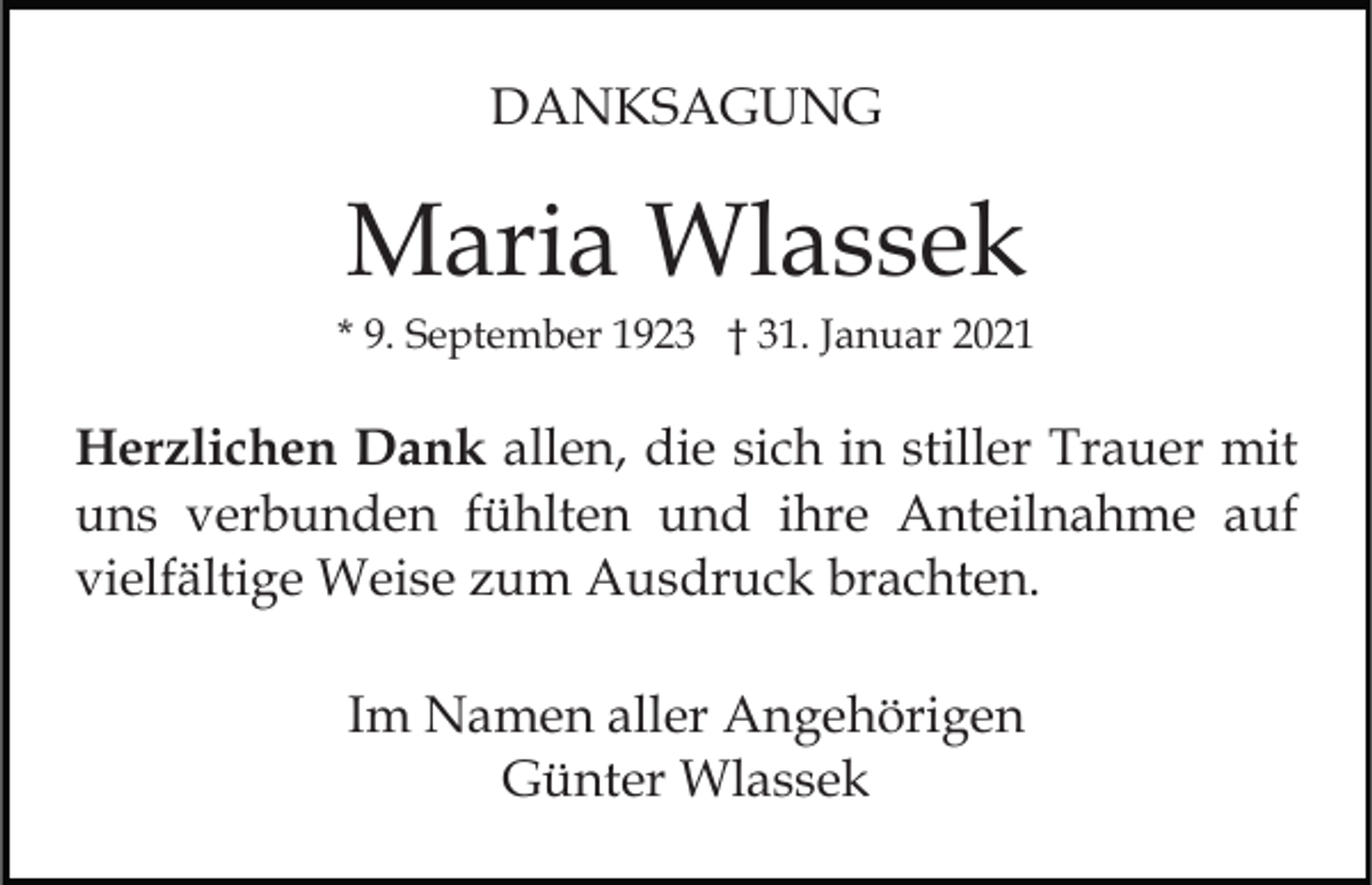 <p>DANKSAGUNG</p><p>Maria Wlassek<br />* 9. September 1923 † 31. Januar 2021</p><p>Herzlichen Dank allen, die sich in stiller Trauer mit<br />uns verbunden fühlten und ihre Anteilnahme auf<br />vielfältige Weise zum Ausdruck brachten.<br />Im Namen aller Angehörigen<br />Günter Wlassek</p>