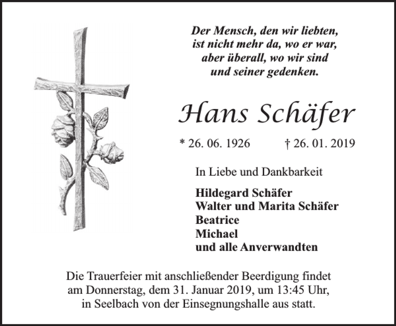 <p>Der Mensch, den wir liebten,<br />ist nicht mehr da, wo er war,<br />aber überall, wo wir sind<br />und seiner gedenken.</p><p>Hans Schäfer<br />* 26. 06. 1926</p><p>† 26. 01. 2019</p><p>In Liebe und Dankbarkeit<br />Hildegard Schäfer<br />Walter und Marita Schäfer<br />Beatrice<br />Michael<br />und alle Anverwandten<br />Die Trauerfeier mit anschließender Beerdigung findet<br />am Donnerstag, dem 31. Januar 2019, um 13:45 Uhr,<br />in Seelbach von der Einsegnungshalle aus statt.</p>