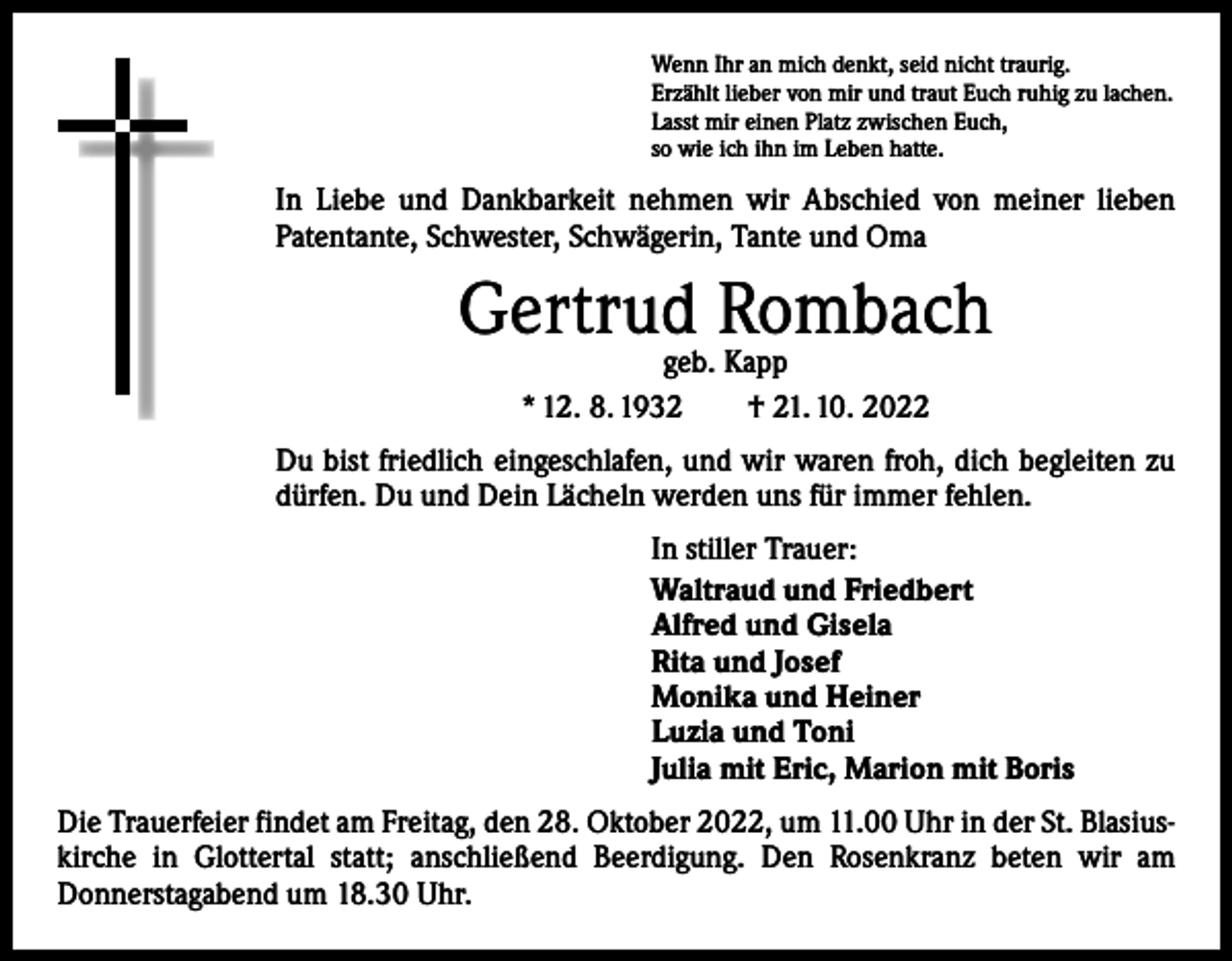 <p>Wenn Ihr an mich denkt, seid nicht traurig.<br />Erzählt lieber von mir und traut Euch ruhig zu lachen.<br />Lasst mir einen Platz zwischen Euch,<br />so wie ich ihn im Leben hatte.</p><p>In Liebe und Dankbarkeit nehmen wir Abschied von meiner lieben<br />­Patentante, Schwester, Schwägerin, Tante und Oma</p><p>Gertrud Rombach<br />geb. Kapp<br />* 12. 8. 1932 † 21. 10. 2022</p><p>Du bist friedlich eingeschlafen, und wir waren froh, dich begleiten zu<br />dürfen. Du und Dein Lächeln werden uns für immer fehlen.<br />In stiller Trauer:<br />Waltraud und Friedbert<br />Alfred und Gisela<br />Rita und Josef<br />Monika und Heiner<br />Luzia und Toni<br />Julia mit Eric, Marion mit Boris<br />Die Trauerfeier findet am Freitag, den 28. Oktober 2022, um 11.00 Uhr in der St. Blasius­<br />kirche in Glottertal statt; anschließend Beerdigung. Den Rosenkranz beten wir am<br />­Donnerstagabend um 18.30 Uhr.</p>