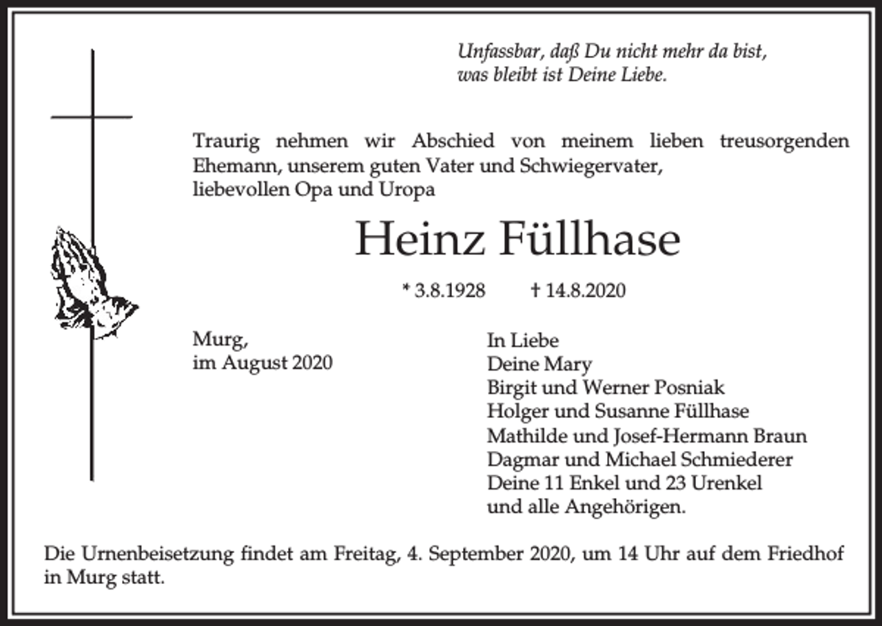 <p>Unfassbar, daß Du nicht mehr da bist,<br />was bleibt ist Deine Liebe.<br />Traurig nehmen wir Abschied von meinem lieben treusorgenden<br />Ehemann, unserem guten Vater und Schwiegervater,<br />liebevollen Opa und Uropa</p><p>Heinz Füllhase<br />* 3.8.1928<br />Murg,<br />im August 2020</p><p>† 14.8.2020<br />In Liebe<br />Deine Mary<br />Birgit und Werner Posniak<br />Holger und Susanne Füllhase<br />Mathilde und Josef-Hermann Braun<br />Dagmar und Michael Schmiederer<br />Deine 11 Enkel und 23 Urenkel<br />und alle Angehörigen.</p><p>Die Urnenbeisetzung findet am Freitag, 4. September 2020, um 14 Uhr auf dem Friedhof<br />in Murg statt.</p>