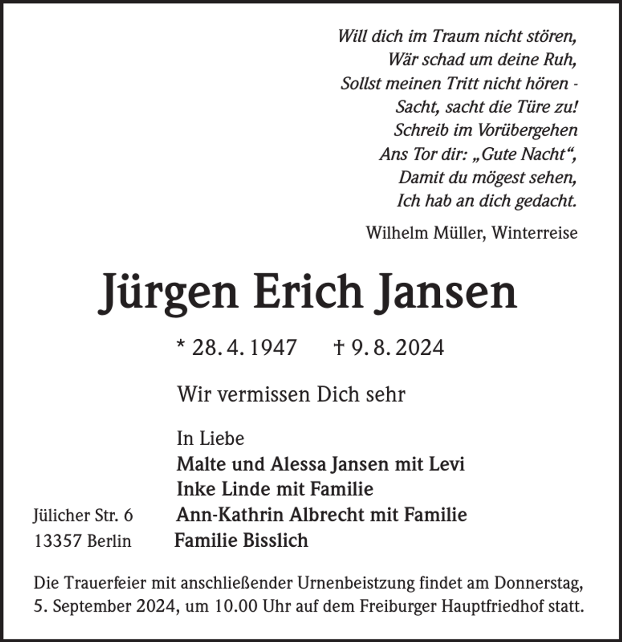 <p>Will dich im Traum nicht stören,<br />Wär schad um deine Ruh,<br />Sollst meinen Tritt nicht hören Sacht, sacht die Türe zu!<br />Schreib im Vorübergehen<br />Ans Tor dir: „Gute Nacht“,<br />Damit du mögest sehen,<br />Ich hab an dich gedacht.<br />Wilhelm Müller, Winterreise</p><p>Jürgen Erich Jansen<br />* 28. 4. 1947</p><p>† 9. 8. 2024</p><p>Wir vermissen Dich sehr</p><p>Jülicher Str. 6<br />13357 Berlin</p><p>In Liebe<br />Malte und Alessa Jansen mit Levi<br />Inke Linde mit Familie<br />Ann-Kathrin Albrecht mit Familie<br />Familie Bisslich</p><p>Die Trauerfeier mit anschließender Urnenbeistzung findet am Donnerstag,<br />5. September 2024, um 10.00 Uhr auf dem Freiburger Hauptfriedhof statt.</p>
