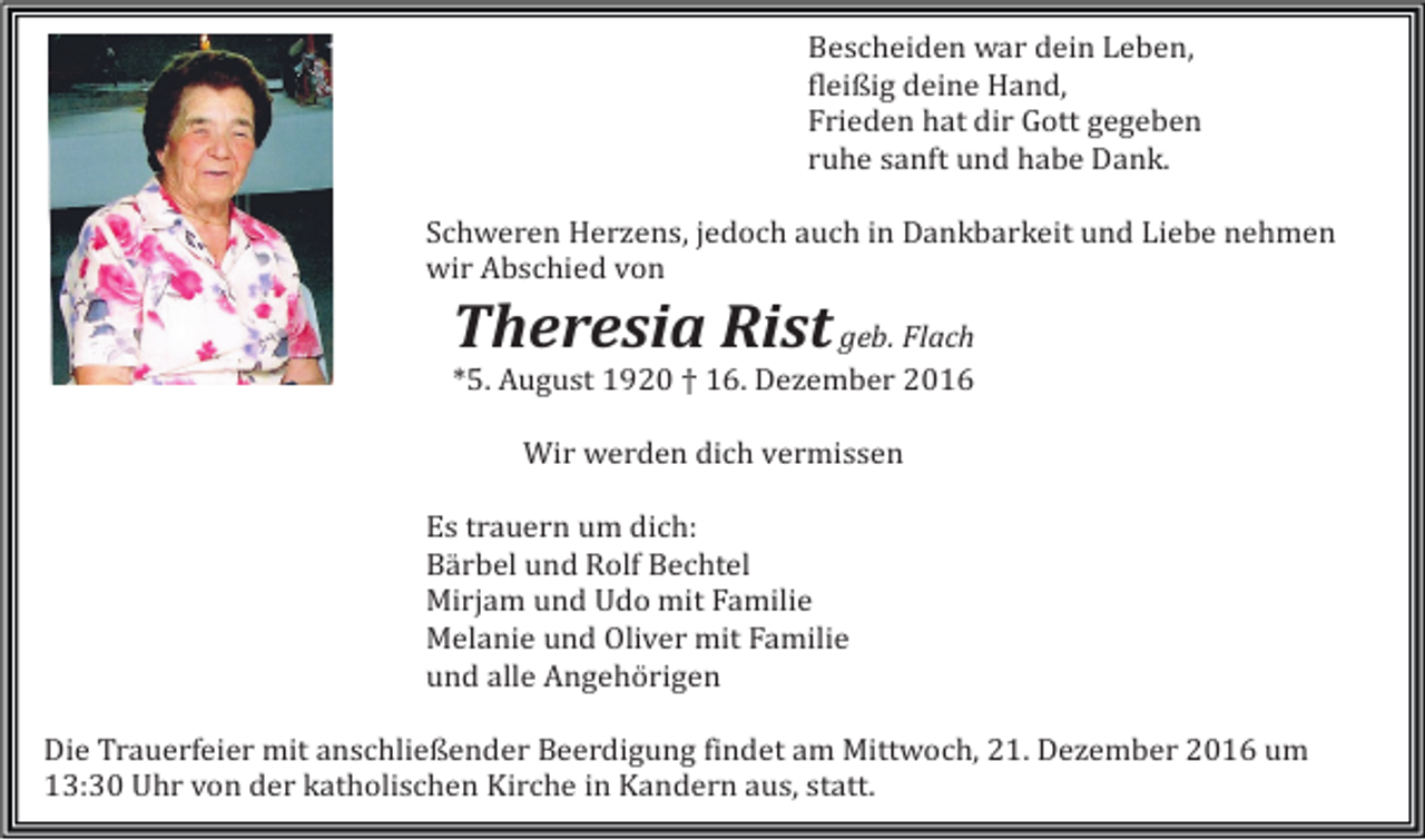 <p>Bescheiden war dein Leben,<br />fleißig deine Hand,<br />Frieden hat dir Gott gegeben<br />ruhe sanft und habe Dank.<br />Schweren Herzens, jedoch auch in Dankbarkeit und Liebe nehmen<br />wir Abschied von</p><p>Theresia Rist geb. Flach<br />*5. August 1920 † 16. Dezember 2016<br />Wir werden dich vermissen<br />Es trauern um dich:<br />Bärbel und Rolf Bechtel<br />Mirjam und Udo mit Familie<br />Melanie und Oliver mit Familie<br />und alle Angehörigen<br />Die Trauerfeier mit anschließender Beerdigung findet am Mittwoch, 21. Dezember 2016 um<br />13:30 Uhr von der katholischen Kirche in Kandern aus, statt.</p>